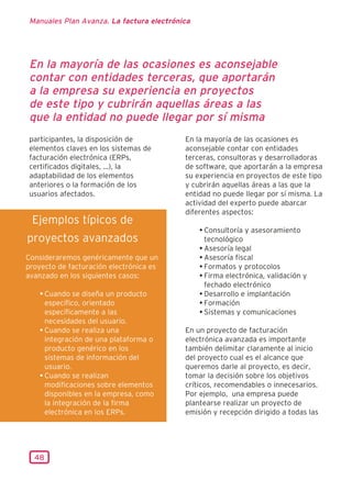 Manuales Plan Avanza. La factura electrónica




 En la mayoría de las ocasiones es aconsejable
 contar con entidades terceras, que aportarán
 a la empresa su experiencia en proyectos
 de este tipo y cubrirán aquellas áreas a las
 que la entidad no puede llegar por sí misma
 participantes, la disposición de          En la mayoría de las ocasiones es
 elementos claves en los sistemas de       aconsejable contar con entidades
 facturación electrónica (ERPs,            terceras, consultoras y desarrolladoras
 certificados digitales, ...), la          de software, que aportarán a la empresa
 adaptabilidad de los elementos            su experiencia en proyectos de este tipo
 anteriores o la formación de los          y cubrirán aquellas áreas a las que la
 usuarios afectados.                       entidad no puede llegar por sí misma. La
                                           actividad del experto puede abarcar
                                           diferentes aspectos:
 Ejemplos típicos de
                                                • Consultoría y asesoramiento
proyectos avanzados                               tecnológico
                                                • Asesoría legal
Consideraremos genéricamente que un             • Asesoría fiscal
proyecto de facturación electrónica es          • Formatos y protocolos
avanzado en los siguientes casos:               • Firma electrónica, validación y
                                                  fechado electrónico
    • Cuando se diseña un producto              • Desarrollo e implantación
      específico, orientado                     • Formación
      específicamente a las                     • Sistemas y comunicaciones
      necesidades del usuario.
    • Cuando se realiza una                En un proyecto de facturación
      integración de una plataforma o      electrónica avanzada es importante
      producto genérico en los             también delimitar claramente al inicio
      sistemas de información del          del proyecto cual es el alcance que
      usuario.                             queremos darle al proyecto, es decir,
    • Cuando se realizan                   tomar la decisión sobre los objetivos
      modificaciones sobre elementos       críticos, recomendables o innecesarios.
      disponibles en la empresa, como      Por ejemplo, una empresa puede
      la integración de la firma           plantearse realizar un proyecto de
      electrónica en los ERPs.             emisión y recepción dirigido a todas las




  48
 