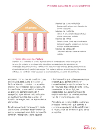 Proyectos avanzados de factura electrónica




                                                                 Módulo de transformación
                                                                  Realiza modificaciones entre formatos de
                                                                  entrada y de salida.
                                                                 Módulo de custodia
                                                                  Método de almacenamiento de la factura
                                                                  original (generada o recibida).
                                                                 Módulo de firma
                                                                  Permite realizar firmas electrónicas en las
                                                                  facturas en aquellos casos en que el emisor
                                                                  no tenga la capacidad de firma.
                                                                 Módulo de validación
                                                                  Comprueba la corrección de las facturas
                                                                  recibidas


    ¬ Pilares básicos de la eFactura
    El énfasis en la custodia o en la firma depende del rol de la entidad como emisor o receptor de
    facturas. Sin embargo en ocasiones todos los módulos entran en juego. Por ejemplo en las
    modalidades de autofacturación y subfacturación (facturación por terceros). En la autofacturación es
    el destinatario el que firma electrónicamente. En la subfacturación, un tercero firma electrónicamente
    la factura por cuenta del emisor y custodia la factura electrónica por cuenta del destinatario.



empresas con las que se relaciona o, por                   clientes con los que se tenga una mayor
el contrario, sólo aspira a resolver la                    relación, para posteriormente ir
facturación más compleja con aquellos                      completando el proyecto en función de
clientes / proveedores estratégicos. De                    los recursos disponibles. De esta forma,
forma similar, puede decidir si abordar                    se resuelve de forma ágil, las
un proyecto completo (emisión /                            necesidades más apremiantes de la
recepción) o por el contrario enfocarlo                    empresa sin dejar de lado las posibles
en cualquiera de los dos sentidos en                       vías de crecimiento posterior.
función del mayor peso de alguno de los
elementos.                                                 Por último es recomendable realizar un
                                                           proyecto “modulado”, que permita el
Desde un punto de vista práctico, sería                    crecimiento posterior de la plataforma y
aconsejable comenzar desarrollando un                      la reutilización de elementos para otros
proyecto según el peso de la facturación                   proyectos.
(emisión / recepción) sobre aquellos




                                                                                                          49
 