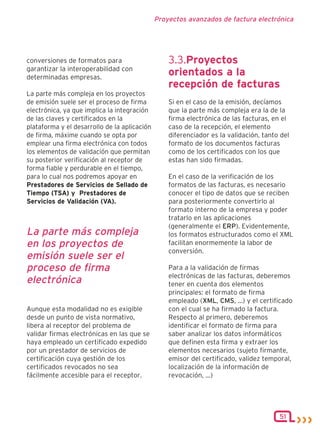 Proyectos avanzados de factura electrónica




conversiones de formatos para                     3.3.Proyectos
garantizar la interoperabilidad con
determinadas empresas.
                                                  orientados a la
                                                  recepción de facturas
La parte más compleja en los proyectos
de emisión suele ser el proceso de firma          Si en el caso de la emisión, decíamos
electrónica, ya que implica la integración        que la parte más compleja era la de la
de las claves y certificados en la                firma electrónica de las facturas, en el
plataforma y el desarrollo de la aplicación       caso de la recepción, el elemento
de firma, máxime cuando se opta por               diferenciador es la validación, tanto del
emplear una firma electrónica con todos           formato de los documentos facturas
los elementos de validación que permitan          como de los certificados con los que
su posterior verificación al receptor de          estas han sido firmadas.
forma fiable y perdurable en el tiempo,
para lo cual nos podremos apoyar en               En el caso de la verificación de los
Prestadores de Servicios de Sellado de            formatos de las facturas, es necesario
Tiempo (TSA) y Prestadores de                     conocer el tipo de datos que se reciben
Servicios de Validación (VA).                     para posteriormente convertirlo al
                                                  formato interno de la empresa y poder
                                                  tratarlo en las aplicaciones
                                                  (generalmente el ERP). Evidentemente,
La parte más compleja                             los formatos estructurados como el XML
en los proyectos de                               facilitan enormemente la labor de
                                                  conversión.
emisión suele ser el
proceso de firma                                  Para a la validación de firmas
                                                  electrónicas de las facturas, deberemos
electrónica                                       tener en cuenta dos elementos
                                                  principales: el formato de firma
                                                  empleado (XML, CMS, ...) y el certificado
Aunque esta modalidad no es exigible              con el cual se ha firmado la factura.
desde un punto de vista normativo,                Respecto al primero, deberemos
libera al receptor del problema de                identificar el formato de firma para
validar firmas electrónicas en las que se         saber analizar los datos informáticos
haya empleado un certificado expedido             que definen esta firma y extraer los
por un prestador de servicios de                  elementos necesarios (sujeto firmante,
certificación cuya gestión de los                 emisor del certificado, validez temporal,
certificados revocados no sea                     localización de la información de
fácilmente accesible para el receptor.            revocación, ...)




                                                                                       51
 