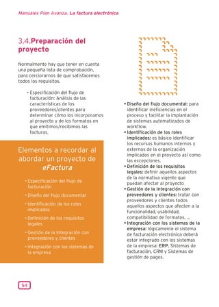 Manuales Plan Avanza. La factura electrónica




3.4.Preparación del
proyecto
Normalmente hay que tener en cuenta
una pequeña lista de comprobación,
para cerciorarnos de que satisfacemos
todos los requisitos.

   • Especificación del flujo de
     facturación: Análisis de las
     características de los                    • Diseño del flujo documental: para
     proveedores/clientes para                   identificar ineficiencias en el
     determinar cómo los incorporamos            proceso y facilitar la implantación
     al proyecto y de los formatos en            de sistemas automatizados de
     que emitimos/recibimos las                  workflow.
     facturas.                                 • Identificación de los roles
                                                 implicados: es básico identificar
                                                 los recursos humanos internos y
Elementos a recordar al                          externos de la organización
                                                 implicados en el proyecto así como
abordar un proyecto de                           las excepciones.
      eFactura                                 • Definición de los requisitos
                                                 legales: definir aquellos aspectos
                                                 de la normativa vigente que
  • Especificación del flujo de                  puedan afectar al proyecto
    facturación                                • Gestión de la Integración con
  • Diseño del flujo documental                  proveedores y clientes: tratar con
                                                 proveedores y clientes todos
  • Identificación de los roles                  aquellos aspectos que afecten a la
    implicados                                   funcionalidad, usabilidad,
  • Definición de los requisitos                 compatibilidad de formatos, ...
    legales                                    • Integración con los sistemas de la
                                                 empresa: lógicamente el sistema
  • Gestión de la Integración con                de facturación electrónica deberá
    proveedores y clientes                       estar integrado con los sistemas
  • Integración con los sistemas de              de la empresa: ERP, Sistemas de
    la empresa                                   facturación, CRM y Sistemas de
                                                 gestión de pagos.




 54
 