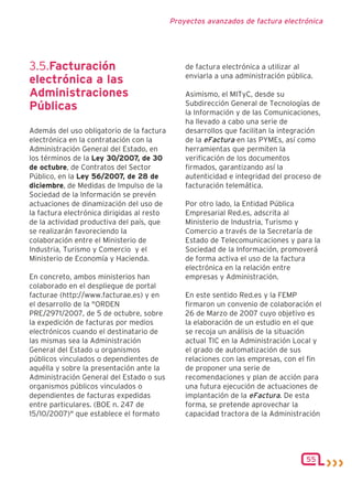 Proyectos avanzados de factura electrónica




3.5.Facturación                                 de factura electrónica a utilizar al
                                                enviarla a una administración pública.
electrónica a las
Administraciones                                Asimismo, el MITyC, desde su
                                                Subdirección General de Tecnologías de
Públicas                                        la Información y de las Comunicaciones,
                                                ha llevado a cabo una serie de
Además del uso obligatorio de la factura        desarrollos que facilitan la integración
electrónica en la contratación con la           de la eFactura en las PYMEs, así como
Administración General del Estado, en           herramientas que permiten la
los términos de la Ley 30/2007, de 30           verificación de los documentos
de octubre, de Contratos del Sector             firmados, garantizando así la
Público, en la Ley 56/2007, de 28 de            autenticidad e integridad del proceso de
diciembre, de Medidas de Impulso de la          facturación telemática.
Sociedad de la Información se prevén
actuaciones de dinamización del uso de          Por otro lado, la Entidad Pública
la factura electrónica dirigidas al resto       Empresarial Red.es, adscrita al
de la actividad productiva del país, que        Ministerio de Industria, Turismo y
se realizarán favoreciendo la                   Comercio a través de la Secretaría de
colaboración entre el Ministerio de             Estado de Telecomunicaciones y para la
Industria, Turismo y Comercio y el              Sociedad de la Información, promoverá
Ministerio de Economía y Hacienda.              de forma activa el uso de la factura
                                                electrónica en la relación entre
En concreto, ambos ministerios han              empresas y Administración.
colaborado en el despliegue de portal
facturae (http://www.facturae.es) y en          En este sentido Red.es y la FEMP
el desarrollo de la "ORDEN                      firmaron un convenio de colaboración el
PRE/2971/2007, de 5 de octubre, sobre           26 de Marzo de 2007 cuyo objetivo es
la expedición de facturas por medios            la elaboración de un estudio en el que
electrónicos cuando el destinatario de          se recoja un análisis de la situación
las mismas sea la Administración                actual TIC en la Administración Local y
General del Estado u organismos                 el grado de automatización de sus
públicos vinculados o dependientes de           relaciones con las empresas, con el fin
aquélla y sobre la presentación ante la         de proponer una serie de
Administración General del Estado o sus         recomendaciones y plan de acción para
organismos públicos vinculados o                una futura ejecución de actuaciones de
dependientes de facturas expedidas              implantación de la eFactura. De esta
entre particulares. (BOE n. 247 de              forma, se pretende aprovechar la
15/10/2007)" que establece el formato           capacidad tractora de la Administración




                                                                                    55
 