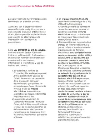 Manuales Plan Avanza. La factura electrónica




para provocar una mayor incorporación          3. En el plazo máximo de un año
tecnológica en el sector privado.               desde la entrada en vigor de la ley,
                                                el Ministro de Economía y
Asimismo, con el objetivo de servir             Hacienda aprobará las normas de
como referencia y adquirir experiencia          desarrollo necesarias para hacer
que complete el análisis anteriormente          posible el uso de las facturas
citado, Red.es prevé la implantación de         electrónicas en los contratos que
una solución de eFactura para la                se celebren por las entidades del
interacción con sus empresas                    sector público estatal.
proveedoras.                                   4. Transcurridos tres meses desde la
                                                entrada en vigor de las normas a
                                                que se refiere el apartado anterior
En la Ley 30/2007, de 30 de octubre,            la presentación de facturas
de Contratos del Sector Público se              electrónicas será obligatoria en la
indica en su Disposición final novena....       contratación con el sector público
(Habilitación normativa en materia de           estatal para las sociedades que
uso de medios electrónicos,                     no puedan presentar cuenta de
informáticos o telemáticos, y uso de            pérdidas y ganancias abreviada.
factura electrónica):                           Por Orden conjunta de los
                                                Ministros de Economía y Hacienda
    1. Se autoriza al Ministro de               y de Industria, Turismo y Comercio,
      Economía y Hacienda para aprobar,         se extenderá progresivamente la
      previo dictamen del Consejo de            obligatoriedad del uso de las
      Estado, las normas de desarrollo          facturas electrónicas para otras
      de la disposición adicional               personas físicas y jurídicas en
      decimonovena que puedan ser               función de sus características y el
      necesarias para hacer plenamente          volumen de su cifra de negocios.
      efectivo el uso de medios                 En todo caso, transcurridos
      electrónicos, informáticos o              dieciocho meses desde la entrada
      telemáticos en los procedimientos         en vigor de las normas a que se
      regulados en esta ley.                    refiere el apartado anterior, el
    2. Igualmente, el Ministro de               uso de la factura electrónica será
      Economía y Hacienda, mediante             obligatorio en todos los contratos
      Orden, definirá las especificaciones      del sector público estatal; no
      técnicas de las comunicaciones de         obstante, en los contratos
      datos que deban efectuarse en             menores, la utilización de la
      cumplimiento de la presente ley y         factura electrónica será
      establecerá los modelos que deban         obligatoria cuando así se
      utilizarse.                               establezca expresamente en estas
                                                Órdenes de extensión.



 56
 