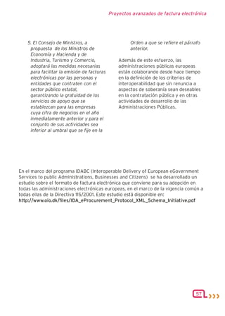 Proyectos avanzados de factura electrónica




    5. El Consejo de Ministros, a                     Orden a que se refiere el párrafo
     propuesta de los Ministros de                    anterior.
     Economía y Hacienda y de
     Industria, Turismo y Comercio,              Además de este esfuerzo, las
     adoptará las medidas necesarias             administraciones públicas europeas
     para facilitar la emisión de facturas       están colaborando desde hace tiempo
     electrónicas por las personas y             en la definición de los criterios de
     entidades que contraten con el              interoperabilidad que sin renuncia a
     sector público estatal,                     aspectos de soberanía sean deseables
     garantizando la gratuidad de los            en la contratación pública y en otras
     servicios de apoyo que se                   actividades de desarrollo de las
     establezcan para las empresas               Administraciones Públicas.
     cuya cifra de negocios en el año
     inmediatamente anterior y para el
     conjunto de sus actividades sea
     inferior al umbral que se fije en la




En el marco del programa IDABC (Interoperable Delivery of European eGovernment
Services to public Administrations, Businesses and Citizens) se ha desarrollado un
estudio sobre el formato de factura electrónica que conviene para su adopción en
todas las administraciones electrónicas europeas, en el marco de la vigencia común a
todas ellas de la Directiva 115/2001. Este estudio está disponible en:
http://www.oio.dk/files/IDA_eProcurement_Protocol_XML_Schema_Initiative.pdf




                                                                                    57
 