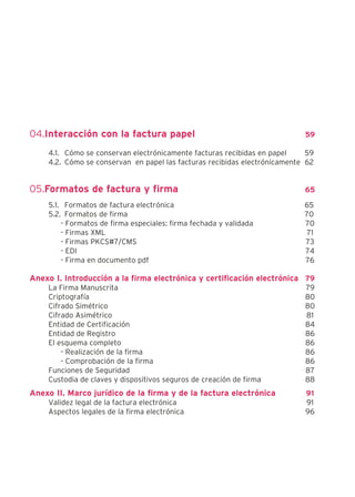 04.Interacción con la factura papel                                        59

    4.1. Cómo se conservan electrónicamente facturas recibidas en papel     59
    4.2. Cómo se conservan en papel las facturas recibidas electrónicamente 62


05.Formatos de factura y firma                                             65

    5.1. Formatos de factura electrónica                                   65
    5.2. Formatos de firma                                                 70
        - Formatos de firma especiales: firma fechada y validada           70
        - Firmas XML                                                       71
        - Firmas PKCS#7/CMS                                                73
        - EDI                                                              74
        - Firma en documento pdf                                           76

Anexo I. Introducción a la firma electrónica y certificación electrónica 79
    La Firma Manuscrita                                                    79
    Criptografía                                                           80
    Cifrado Simétrico                                                      80
    Cifrado Asimétrico                                                     81
    Entidad de Certificación                                               84
    Entidad de Registro                                                    86
    El esquema completo                                                    86
        - Realización de la firma                                          86
        - Comprobación de la firma                                         86
    Funciones de Seguridad                                                 87
    Custodia de claves y dispositivos seguros de creación de firma         88
Anexo II. Marco jurídico de la firma y de la factura electrónica           91
    Validez legal de la factura electrónica                                91
    Aspectos legales de la firma electrónica                               96
 