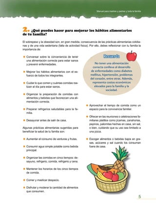 Manual para madres y padres y toda la familia




2. ¿Qué puedes hacer para mejorar los hábitos alimentarios
de tu familia?

El sobrepeso y la obesidad son, en gran medida, consecuencia de las prácticas alimentarias cotidia-
nas y de una vida sedentaria (falta de actividad física). Por ello, debes reflexionar con tu familia la
importancia de:

   Conversar sobre la conveniencia de tener                            Recuerda
   una alimentación correcta para estar sanos
   y prevenir enfermedades.                                    No tener una alimentación
                                                             correcta conlleva al desarrollo
   Mejorar los hábitos alimentarios con el es-             de enfermedades como diabetes
   fuerzo de todos los integrantes.                        mellitus, hipertensión, problemas
                                                           del corazón, entre otras. Además,
   Cuidar lo que comen y cuántas comidas rea-               representa costos económicos
   lizan al día para estar sanos.                             elevados para la familia y la
                                                                        sociedad.
   Organizar la preparación de comidas con
   alimentos y bebidas que favorezcan una ali-
   mentación correcta.
                                                          Aprovechar el tiempo de comida como un
   Preparar refrigerios saludables para la fa-            espacio para la convivencia familiar.
   milia.
                                                          Ofrecer en las reuniones o celebraciones fa-
   Desayunar antes de salir de casa.                      miliares platillos como jícamas, zanahorias,
                                                          pepinos, palomitas hechas en casa, sin sal,
Algunas prácticas alimentarias sugeridas para             o bien, cuidando que su uso sea limitado a
beneficiar la salud de tu familia son:                    una pizca.

   Aumentar el consumo de verduras y frutas.              Escoger alimentos o bebidas bajos en gra-
                                                          sas, azúcares y sal cuando los consuman
   Consumir agua simple potable como bebida               fuera de casa.
   principal.

   Organizar las comidas en cinco tiempos: de-
   sayuno, refrigerio, comida, refrigerio y cena.

   Mantener los horarios de los cinco tiempos
   de comida.

   Comer y masticar despacio.

   Disfrutar y moderar la cantidad de alimentos
   que consumen.

                                                                                                          5
 