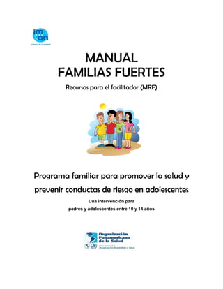 MANUAL
FAMILIAS FUERTES
Recursos para el facilitador (MRF)
Programa familiar para promover la salud y
prevenir conductas de riesgo en adolescentes
Una intervención para
padres y adolescentes entre 10 y 14 años
 