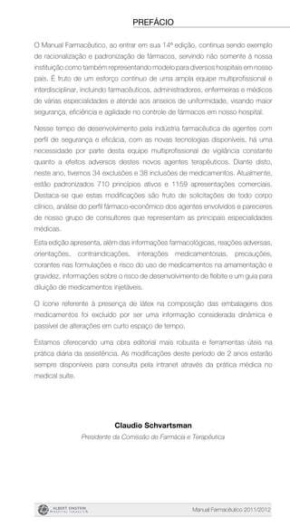 Manual Farmacêutico 2011/2012
prefácio
O Manual Farmacêutico, ao entrar em sua 14ª edição, continua sendo exemplo
de racionalização e padronização de fármacos, servindo não somente à nossa
instituição como também representando modelo para diversos hospitais em nosso
país. É fruto de um esforço contínuo de uma ampla equipe multiprofissional e
interdisciplinar, incluindo farmacêuticos, administradores, enfermeiras e médicos
de várias especialidades e atende aos anseios de uniformidade, visando maior
segurança, eficiência e agilidade no controle de fármacos em nosso hospital.
Nesse tempo de desenvolvimento pela indústria farmacêutica de agentes com
perfil de segurança e eficácia, com as novas tecnologias disponíveis, há uma
necessidade por parte desta equipe multiprofissional de vigilância constante
quanto a efeitos adversos destes novos agentes terapêuticos. Diante disto,
neste ano, tivemos 34 exclusões e 38 inclusões de medicamentos. Atualmente,
estão padronizados 710 princípios ativos e 1159 apresentações comerciais.
Destaca-se que estas modificações são fruto de solicitações de todo corpo
clínico, análise do perfil fármaco-econômico dos agentes envolvidos e pareceres
de nosso grupo de consultores que representam as principais especialidades
médicas.
Esta edição apresenta, além das informações farmacológicas, reações adversas,
orientações, contraindicações, interações medicamentosas, precauções,
corantes nas formulações e risco do uso de medicamentos na amamentação e
gravidez, informações sobre o risco de desenvolvimento de flebite e um guia para
diluição de medicamentos injetáveis.
O ícone referente à presença de látex na composição das embalagens dos
medicamentos foi excluído por ser uma informação considerada dinâmica e
passível de alterações em curto espaço de tempo.
Estamos oferecendo uma obra editorial mais robusta e ferramentas úteis na
prática diária da assistência. As modificações deste período de 2 anos estarão
sempre disponíveis para consulta pela intranet através da prática médica no
medical suíte.
Claudio Schvartsman
Presidente da Comissão de Farmácia e Terapêutica
 