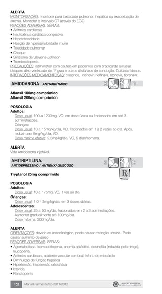 Manual Farmacêutico 2011/2012102
Alerta
MONITORIZAÇÃO: monitorar para toxicidade pulmonar, hepática ou exacerbação de
arritmia. Monitorar o intervalo QT através do ECG.
REAÇÕES ADVERSAS: SÉRIAS:
•	Arritmias cardíacas
•	Insuficiência cardíaca congestiva
•	Hepatotoxicidade
•	Reação de hipersensibilidade imune
•	Toxicidade pulmonar
•	Choque
•	Síndrome de Stevens-Johnson
•	Trombocitopenia
PRECAUÇÕES: administrar com cautela em pacientes com bradicardia sinusial,
bloqueio átrio-ventricular de 1º grau e outros distúrbios de condução. Cuidado-idosos.
INTERAÇÕES MEDICAMENTOSAS: cisaprida, indinavir, nelfinavir, ritonavir, tipranavir.
X DAMIODARONA ANTIARRÍTMICO
Atlansil 100mg comprimido
Atlansil 200mg comprimido
Posologia
Adultos:
Dose usual: 100 a 1200mg, VO, em dose única ou fracionados em até 3
administrações.
Crianças:
Dose usual: 10 a 15mg/kg/dia, VO, fracionados em 1 a 2 vezes ao dia. Após,
reduzir para 5mg/kg/dia, VO.
Dose mínima efetiva: 2,5mg/kg/dia, VO, 5 dias/semana.
Alerta
Vide Amiodarona injetável.
C3AMITRIPTILINA
ANTIDEPRESSIVO / ANTIENXAQUECOSO
Tryptanol 25mg comprimido
Posologia
Adultos:
	 Dose usual: 10 a 175mg, VO, 1 vez ao dia.
Crianças:
	 Dose usual: 1,0 - 3mg/kg/dia, em 3 doses diárias.
Adolescentes:
Dose usual: 25 a 50mg/dia, fracionados em 2 a 3 administrações.
Aumentar gradualmente até 100mg/dia.
Dose máxima: 200mg/dia.
Alerta
ORIENTAÇÕES: devido ao anticolinérgico, pode causar retenção urinária. Pode
causar aumento de peso.
REAÇÕES ADVERSAS: SÉRIAS:
•	Agranulocitose, trombocitopenia, anemia aplástica, eosinofilia (induzida pela droga),
leucopenia.
•	Arritmias cardíacas, acidente vascular cerebral, infarto do miocárdio
•	Diminuição da função hepática
•	Hipertensão, hipotensão ortostática
•	Icterícia
•	Pancitopenia
 