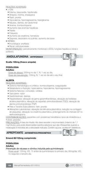 Manual Farmacêutico 2011/2012106
REAÇÕES ADVERSAS:
•	>10%:
•	Edema, taquicardia, hipotensão
•	Arrepios, insônia, enxaqueca
•	Rash, prurido
•	Hipocalemia, hipomagnesemia, hiperglicemia
•	Náusea, diarreia, dor abdominal
•	Anemia, trombocitopenia
•	Aumento das enzimas hepáticas
•	Flebite
•	Fraqueza
•	Aumento da creatinina, hematúria
•	Dispneia, desordens no pulmão, aumento da tosse
•	SÉRIAS:
•	Imunológica: anafilaxia
•	Renal: nefrotoxicidade
MONITORIZAÇÃO: periodicamente monitorizar o ECG, funções hepática e renal e
potássio.
? CANIDULAFUNGINA ANTIFÚNGICO
Ecalta 100mg (frasco ampola)
POSOLOGIA
Adultos:
Dose de ataque: 200mg no dia 1, IV, 1 vez ao dia.
Dose de manutenção: 100mg, IV, 1 vez ao dia até o seu final.
ALERTA
REAÇÕES ADVERSAS:
•	Sistema Hematológico e Linfático: trombocitopenia, coagulopatia
•	Metabolismo e Nutrição: hipercalemia, hipocalemia, hipomagnesemia
•	Sistema Nervoso: convulsão, cefaleia
•	Vasculares: rubor
•	Gastrintestinais: diarreia
•	Hepatobiliares: elevação da gama-glutamiltransferase, elevação da fosfatase
alcalina plasmática, elevação do aspartato aminotransferase (TGO), elevação da
alanina aminotransferase (TGP)
•	Pele e Tecidos Subcutâneos: rash, prurido
•	Alterações Laboratoriais: elevação da bilirrubina plasmática, redução na contagem
de plaquetas, elevação na creatinina plasmática, prolongamento do intervalo QT no
eletrocardiograma
CONTRAINDICAÇÕES: pacientes com problemas hereditários raros de intolerância a
frutose; gravidez.
PRECAUÇÕES: A taxa de infusão não deve exceder o recomendado (máximo de 1,1
mg/minuto), pois pode desencadear eventos adversos que são infrequentes quando a
medicação é infundida até a velocidade indicada. Contém açúcar, cautela em diabéticos.
3 BAPREPITANTE ANTIEMÉTICO/PROCINÉTICO
Emend 80/125mg comprimido
Posologia
Adultos
Prevenção de náuseas e vômitos induzida pela quimioterapia:
Dose usual: 125mg, VO, 1h antes da quimioterapia no primeiro dia; 80mg/dia, VO,
no segundo e terceiro dia.
 