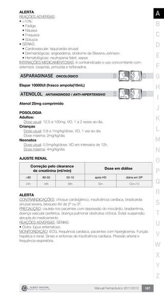 Manual Farmacêutico 2011/2012 107
Alerta
REAÇÕES ADVERSAS:
•	>10%:
•	Fadiga
•	Náusea
•	Fraqueza
•	Soluços
•	SÉRIAS:
•	Cardiovascular: taquicardia sinusal
•	Dermatológicas: angioedema, síndrome de Stevens-Johnson.
•	Hematológicas: neutropenia febril, sepse
INTERAÇÕES MEDICAMENTOSAS: é contraindicado o uso concomitante com:
astemizol, cisaprida, pimozida e terfenadina.
3 CASPARaGINASE ONCOLÓGICO
Elspar 10000UI (frasco ampola(10mL)
2 DATENOLOL ANTIANGINOSO / ANTI-HIPERTENSIVO
Atenol 25mg comprimido
Posologia
Adultos:
	 Dose usual: 12,5 a 100mg, VO, 1 a 2 vezes ao dia.
Crianças:
	 Dose usual: 0,8 a 1mg/kg/dose, VO, 1 vez ao dia.
	 Dose máxima: 2mg/kg/dia.
Neonatos:
	 Dose usual: 0,5mg/kg/dose, VO em intervalos de 12h.
	 Dose máxima: 4mg/kg/dia.
ajuste renal
Correção pelo clearance
de creatinina (ml/min)
Dose em diálise
>80 80-50 50-10 após HD diária em DP
24h 48h 96h Sim Clcr<10
alerta
CONTRAINDICAÇÕES: choque cardiogênico, insuficiência cardíaca, bradicardia
sinusial severa, bloqueio AV de 2º ou 3º.
PRECAUÇÃO: cautela nos pacientes com depressão do miocárdio, bradiarritmia,
doença vascular periférica, doença pulmonar obstrutiva crônica. Evitar suspensão
abrupta do medicamento.
REAÇÕES ADVERSAS: SÉRIAS:
•	Outra: lúpus eritematoso.
MONITORIZAÇÃO: ECG, frequência cardíaca, pacientes com hiperglicemia. Função
hepática e renal. Sinais e sintomas de insuficiência cardíaca. Pressão arterial e
frequência respiratória.
A
B
C
D
E
F
G
H
I
J
K
L
M
N
O
P
Q
R
S
T
U
V
W
X
Y
Z
 