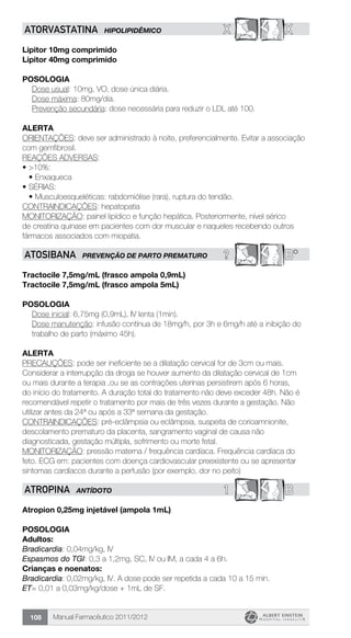 Manual Farmacêutico 2011/2012108
X XATORVASTATINA HIPOLIPIDÊMICO
Lipitor 10mg comprimido
Lipitor 40mg comprimido
Posologia
	 Dose usual: 10mg, VO, dose única diária.
	 Dose máxima: 80mg/dia.
	 Prevenção secundária: dose necessária para reduzir o LDL até 100.
Alerta
ORIENTAÇÕES: deve ser administrado à noite, preferencialmente. Evitar a associação
com gemfibrosil.
REAÇÕES ADVERSAS:
•	>10%:
•	Enxaqueca
•	SÉRIAS:
•	Musculoesqueléticas: rabdomiólise (rara), ruptura do tendão.
CONTRAINDICAÇÕES: hepatopatia
MONITORIZAÇÃO: painel lipídico e função hepática. Posteriormente, nível sérico
de creatina quinase em pacientes com dor muscular e naqueles recebendo outros
fármacos associados com miopatia.
? B*ATOSIBANA PREVENÇÃO DE PARTO PREMATURO
Tractocile 7,5mg/mL (frasco ampola 0,9mL)
Tractocile 7,5mg/mL (frasco ampola 5mL)
Posologia
Dose inicial: 6,75mg (0,9mL), IV lenta (1min).
Dose manutenção: infusão contínua de 18mg/h, por 3h e 6mg/h até a inibição do
trabalho de parto (máximo 45h).
Alerta
PRECAUÇÕES: pode ser ineficiente se a dilatação cervical for de 3cm ou mais.
Considerar a interrupção da droga se houver aumento da dilatação cervical de 1cm
ou mais durante a terapia ,ou se as contrações uterinas persistirem após 6 horas,
do início do tratamento. A duração total do tratamento não deve exceder 48h. Não é
recomendável repetir o tratamento por mais de três vezes durante a gestação. Não
utilizar antes da 24ª ou após a 33ª semana da gestação.
CONTRAINDICAÇÕES: pré-eclâmpsia ou eclâmpsia, suspeita de corioamnionite,
descolamento prematuro da placenta, sangramento vaginal de causa não
diagnosticada, gestação múltipla, sofrimento ou morte fetal.
MONITORIZAÇÃO: pressão materna / frequência cardíaca. Frequência cardíaca do
feto. ECG em: pacientes com doença cardiovascular preexistente ou se apresentar
sintomas cardíacos durante a perfusão (por exemplo, dor no peito)
1 BATROPINA ANTÍDOTO
Atropion 0,25mg injetável (ampola 1mL)
Posologia
Adultos:
Bradicardia: 0,04mg/kg, IV
Espasmos do TGI: 0,3 a 1,2mg, SC, IV ou IM, a cada 4 a 6h.
Crianças e noenatos:
Bradicardia: 0,02mg/kg, IV. A dose pode ser repetida a cada 10 a 15 min.
ET= 0,01 a 0,03mg/kg/dose + 1mL de SF.
 