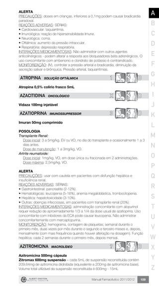 Manual Farmacêutico 2011/2012 109
Alerta
PRECAUÇÕES: doses em crianças, inferiores a 0,1mg podem causar bradicardia
paradoxal.
REAÇÕES ADVERSAS: SÉRIAS:
•	Cardiovascular: taquiarritmia.
•	Imunológica: reação de hipersensibilidade Imune.
•	Neurológica: coma.
•	Oftálmica: aumento da pressão intraocular.
•	Respiratória: depressão respiratória.
INTERAÇÕES MEDICAMENTOSAS: Não administrar com outros agentes
anticolinérgicos - podem alterar a resposta aos bloqueadores beta adrenérgicos. O
uso concomitante com ambenonio e cloridrato de potássio é contraindicado.
MONITORIZAÇÃO: (IV), controlar a pressão arterial e bradicardia, diminuição da
secreção salivar e brônquica. Pressão arterial, taquiarritmias.
1 BAtropina SOLUÇÃO OFTÁLMICA
Atropina 0,5% colírio frasco 5mL
X DAZACITIDINA ONCOLÓGICO
Vidaza 100mg injetável
3 DAZATIOPRINA IMUNOSSUPRESSOR
Imuran 50mg comprimido
Posologia
Transplante Renal:
Dose inicial: 3 a 5mg/kg, EV ou VO, no dia do transplante e ­ocasionalmente 1 a 3
dias antes.
Dose de manutenção: 1 a 3mg/kg, VO.
Artrite reumatoide:
Dose inicial: 1mg/kg, VO, em dose única ou fracionada em 2 administrações.
Dose máxima: 2,5mg/kg, VO.
Alerta
PRECAUÇÕES: usar com cautela em pacientes com disfunção hepática e
insuficiência renal.
REAÇÕES ADVERSAS: SÉRIAS:
•	Gastrointestinal: pancreatite (2-12%).
•	Hematológicas: leucopenia (5-16%), anemia megaloblástica, trombocitopenia.
•	Hepática: hepatotoxicidade (3-10%).
•	Outras: doenças infecciosas, em pacientes com transplante renal (20%).
INTERAÇÕES MEDICAMENTOSAS: administração concomitante com alopurinol
requer redução de aproximadamente 1/3 a 1/4 da dose usual de azatioprina. Uso
concomitante com inibidores da ECA pode causar leucopenia. Não administrar
concomitantemente com mercaptopurina.
MONITORIZAÇÃO: hemograma, contagem de plaquetas; semanal durante o
primeiro mês, duas vezes por mês durante o segundo e terceiro meses e, depois,
mensalmente (com mais frequência quando houver alteração na dosagem). Função
hepática; cada 2 semanas durante o primeiro mês, depois mensal.
? BAZITROMICINA MACROLÍDEO
Azitromicina 500mg cápsula
Zitromax 600mg suspensão – cada 5mL de suspensão reconstituída contém
209,64mg de azitromicina diidratada (equivalente a 200mg de azitromicina base).
Volume total utilizável da suspensão reconstituída é 600mg - 15mL
A
B
C
D
E
F
G
H
I
J
K
L
M
N
O
P
Q
R
S
T
U
V
W
X
Y
Z
 
