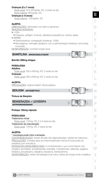 Manual Farmacêutico 2011/2012 111
Crianças (2 a 7 anos):
	 Dose usual: 20 a 30mg/dia, VO, 3 vezes ao dia.
	 Dose máxima: 60mg/dia, VO.
Crianças (> 8 anos):
	 Dose máxima: 120mg/dia, VO.
Alerta
ORIENTAÇÕES: administrar com leite ou alimentos.
REAÇÕES ADVERSAS:
•	>10%:
•	Fraqueza, vertigem, tonturas, distúrbios psiquiátricos, insônia, ataxia.
•	SÉRIAS:
•	Gastrointestinal: constipação (intratecal: 100%)
•	Neurológicas: meningite asséptica, com a administração intratecal, coma (rara),
convulsão.
MONITORIZAÇÃO: controlar função renal.
? BBAMIFILINA BRONCODILATADOR
Bamifix 300mg drágea
Posologia
Adultos:
	 Dose usual: 300 a 900mg, VO, 2 vezes ao dia.
Crianças:
	 Dose usual: 300 a 600mg, VO, 2 vezes ao dia.
Alerta
PRECAUÇÕES: angina instável. Úlcera péptica.
? **BENJOIM ANTIsSÉPTICO
Tintura de Benjoim
3© CBENSERAZIDA + LEVODOPA
ANTIPARKINSONIANO
Prolopa 125mg cápsula
POSOLOGIA
Tratamento inicial
	 Dose usual: 125mg, VO, 2 a 3 vezes ao dia.
Tratamento de manutenção
	 Dose usual: 125mg, VO, 2 vezes ao dia.
Alerta
* Levodopa pode inibir a lactação.
CONTRAINDICAÇÕES: lesões de pele não diagnosticadas, história de melanoma.
PRECAUÇÕES: a terapia deve ser interrompida pelo menos 8 horas antes da
anestesia com narcóticos.
INTERAÇÕES MEDICAMENTOSAS: é contraindicado o uso concomitante com
clorgilina, iproniazida, isocarboxazida, linezolida, moclobemida, nialamida, pargilina,
fenelzina, procarbazina, selegilina, toloxatona, tranilcipramina.
MONITORIZAÇÃO: testes hematológicos de rotina, testes de função renal e hepática.
A
B
C
D
E
F
G
H
I
J
K
L
M
N
O
P
Q
R
S
T
U
V
W
X
Y
Z
 