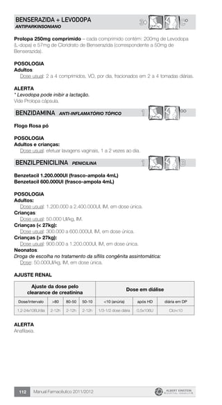 Manual Farmacêutico 2011/2012112
3© C*BENSERAZIDA + LEVODOPA
ANTIPARKINSONIANO
Prolopa 250mg comprimido – cada comprimido contém: 200mg de Levodopa
(L-dopa) e 57mg de Cloridrato de Benserazida (correspondente a 50mg de
Benserazida).
Posologia
Adultos:
	 Dose usual: 2 a 4 comprimidos, VO, por dia, fracionados em 2 a 4 tomadas diárias.
Alerta
* Levodopa pode inibir a lactação.
Vide Prolopa cápsula.
1 **BENZIDAMINA ANTI-INFLAMATÓRIO TÓPICO
Flogo Rosa pó
Posologia
Adultos e crianças:
	 Dose usual: efetuar lavagens vaginais, 1 a 2 vezes ao dia.
1 BBENZILPENICILINA PENICILINA
Benzetacil 1.200.000UI (frasco-ampola 4mL)
Benzetacil 600.000UI (frasco-ampola 4mL)
Posologia
Adultos:
	 Dose usual: 1.200.000 a 2.400.000UI, IM, em dose única.
Crianças:
	 Dose usual: 50.000 UI/kg, IM.
Crianças (< 27kg):
	 Dose usual: 300.000 a 600.000UI, IM, em dose única.
Crianças (> 27kg):
	 Dose usual: 900.000 a 1.200.000UI, IM, em dose única.
Neonatos:
Droga de escolha no tratamento da sífilis congênita assintomática:
	 Dose: 50.000UI/kg, IM, em dose única.
AJUSTE RENAL
Ajuste da dose pelo
clearance de creatinina
Dose em diálise
Dose/intervalo >80 80-50 50-10 <10 (anúria) após HD diária em DP
1,2-24x106U/dia 2-12h 2-12h 2-12h 1/3-1/2 dose diária 0,5x106U Clcr<10
Alerta
Anafilaxia.
 