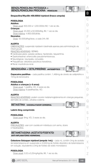 Manual Farmacêutico 2011/2012 113
1 BBENZILPENICILINA POTÁSSICA +
BENZILPENICILINA PROCAÍNA PENICILINA
Despacilina/Wycillin 400.000UI injetável (frasco ampola)
Posologia
Adultos:
	 Dose usual: 600.000 a 1.200.000UI, IM, 1 vez ao dia.
Crianças:
	 Dose usual: 25.000 a 50.000UI/kg, IM, 1 vez ao dia.
	 Dose máxima: 4.800.000UI/dia.
Neonatos:
	 Dose: 50.000UI/kg/dose, a cada 24h, IM.
Alerta
ORIENTAÇÕES: suspensão injetável é destinada apenas para administração via
intramuscular.
REAÇÕES ADVERSAS: SÉRIAS:
•	Cardiovasculares: parada cardíaca, hipotensão, taquiarritmia.
•	Gastrointestinal: enterocolite pseudomembranosa.
•	Neurológicas: neuropatia, convulsão.
•	Psiquiátricas: distúrbios psicóticos transitórios.
•	Renal: insuficiência renal.
? B*BENZOCAÍNA + CETILPIRIDÍNIO ANTIsSÉPTICO
Cepacaína pastilhas – cada pastilha contém: 1,466mg de cloreto de cetilpiridínio e
10mg de benzocaína
Posologia
Adultos e crianças (> 6 anos):
	 Dose usual: 1 pastilha, VO, 4 vezes ao dia.
	 Dose máxima: 6 pastilhas/dia, VO.
Alerta
REAÇÕES ADVERSAS: podem ocorrer metahemoglobinemia em crianças pequenas,
dermatite de contato, urticária e edema.
3 BBETAISTINA VASODILATADOR CEREBRAL
Labirin 8mg comprimido
Posologia
Dose usual: 8mg, VO, 3 vezes ao dia.
Alerta
PRECAUÇÕES: usar com cautela em indivíduos com asma, úlcera
e hepatopatias.
2 CBETAMETASONA (Acetato/Fosfato)
ANTI-INFLAMATÓRIO HORMONAL
Celestone Soluspan injetável (ampola 1mL) – cada mL contém 3mg de acetato
de betametasona em suspensão e 3,945mg de fosfato dissódico de betametasona
em solução, equivalente a 3mg de fosfato de sódio monobásico
Posologia
Dose usual: 0,02 a 0,25mg/kg/dia, IM, 1 vez ao dia.
A
B
C
D
E
F
G
H
I
J
K
L
M
N
O
P
Q
R
S
T
U
V
W
X
Y
Z
 