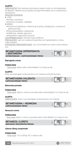 Manual Farmacêutico 2011/2012114
Alerta
ORIENTAÇÕES: Eem doenças pulmonares a opção é evitar os coricoesteroides
de depósito, optando-se por aqueles de ação intermediária como a prednisona e
prednisolona.
REAÇÕES ADVERSAS:
•	>10%:
•	Insônia, nervosismo
•	Aumento do apetite, indigestão.
•	SÉRIAS:
•	Endócrino/metabólicas: síndrome de Cushing, hiperglicemia, insuficiência
adrenal primária.
•	Musculoesquelética: osteoporose
•	Oftálmicas: catarata, glaucoma.
•	Respiratória: tuberculose pulmonar
CONTRAINDICAÇÕES: infecção fúngica sistêmica.
PRECAUÇÕES: usar com cautela em pacientes com hipotireoidismo, cirrose,
colite ulcerativa.
INTERAÇÕES MEDICAMENTOSAS: uso concomitante com vacina contra rotavírus
vivo.
2 C
BETAMETASONA (Dipropionato)
+ GENTAMICINA
ANTIMICROBIANO + CORTICOSTEROIDE TÓPICO
Diprogenta creme
Posologia
Dose usual: aplicar sobre a área afetada 2 a 3 vezes ao dia.
Alerta
Evitar uso prolongado na área da face e em crianças (corticoide fluorado).
2 CBETAMETASONA (Valerato)
CORTICOSTEROIDE TÓPICO
Betnovate pomada
Posologia
Dose usual: aplicar o creme ou pomada sobre a área afetada 2 a 3 vezes ao dia.
Alerta
ORIENTAÇÕES: evitar o uso prolongado na área da face e em crianças
2 **BETAMETASONA + NEOMICINA
CORTICOSTEROIDE TÓPICO
Novacort creme
Posologia
Dose usual: aplicar o creme ou pomada sobre a área afetada 2 a 3 vezes ao dia.
3 CBETANECOL CLORETO
DISFUNÇÃO VESICOESFINCTERIANA
Liberan 25mg comprimido
Posologia
Dose usual: 12,5 a 50mg, VO, 3 vezes ao dia.
 