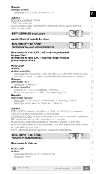 Manual Farmacêutico 2011/2012 115
Criança:
Retenção urinária:
	 Dose usual: 0,6mg/kg/dia, 3-4 vezes ao dia.
Alerta
REAÇÕES ADVERSAS: SÉRIAS:
•	Estenose brônquica
CONTRAINDICAÇÕES: hipertireoidismo, hipotensão arterial, doença pulmonar
obstrutiva, bradicardia.
X CBEVACIZUMABE ONCOLÓGICO
Avastin 25mg/mL (ampola 4 e 16mL)
? CBICARBONATO DE SÓDIO
REPOSITOR E SOLUÇÃO HIDROELETROLÍTICA
Bicarbonato de sódio 8,4% (1mEq/mL) solução injetável
(ampola 10mL)
Bicarbonato de sódio 8,4% (1mEq/mL) solução injetável
(frasco ampola 250mL)
Posologia
Adultos:
Acidose metabólica:
Dose usual: Bic. Sódio (mEq) = peso (kg) x BE x 0,3. Administrar metade da dose
calculada, IV. Avaliar o paciente antes de ­administrar a outra metade calculada.
Crianças:
Reanimação PCR:
	 Dose inicial: 1mEq/kg, IV.
Acidose metabólica:
Corrigir se pH < 7,10 ou Bicarbonato < 10mEq/L.
Bicarbonato necessário = (15-Bic. Total) x peso (kg) x 0,3.
Neonatos:
Reanimação neonatal:
Dose inicial: 1 a 2mEq/kg, IV, usando diluição 1:1 da solução a 8,4%.
Administrar na velocidade de infusão de < 1mEq/min.
Alerta
ORIENTAÇÕES: respeitar a velocidade de infusão de 1mEq/Kg/min; assegurar
adequado suporte ventilatório antes da administração.
CONTRAINDICAÇÕES: alcalose, hipernatremia, edema pulmonar severo, hipocalemia.
Não misturar com sais de cálcio, catecolaminas ou atropina.
PRECAUÇÕES: administração rápida em neonatos e crianças <2 anos pode
ocasionar hipernatremia. Evitar extravasamento, pois levar à necrose tecidual devido a
hipertonicidade do bicarbonato.
MONITORIZAÇÃO: controlar gasometria e parâmetros respiratórios.
? CBICARBONATO DE SÓDIO
REDUTOR DA ACIDEZ GÁSTRICA
Bicarbonato de sódio pó
Posologia
Acidose:
	 Dose usual: 325mg a 2g, VO, 4 vezes ao dia
	 Dose máx: 16g/dia
A
B
C
D
E
F
G
H
I
J
K
L
M
N
O
P
Q
R
S
T
U
V
W
X
Y
Z
 