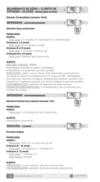 Manual Farmacêutico 2011/2012116
? CBICARBONATO DE SÓDIO + CLORETO DE
POTÁSSIO + GLICOSE MISCELÂNEA-OUTROS
Solução Cardioplégica (ampola 10mL)
? CBIPERIDENO ANTIPARKINSONIANO
Akineton 2mg comprimido
Posologia
Adultos:
	 Dose usual: 2 a 16mg/dia, VO, fracionados em 2 administrações.
Crianças (1 a 5 anos):
	 Dose usual: 0,5 a 1mg/dose, de 8/8h.
Crianças (5 a 12 anos):
	 Dose usual: 1 a 2mg até, 6 vezes ao dia.
Crianças (12 a 16 anos):
	 Dose usual: 2mg/dose, até 6 vezes ao dia.
Alerta
REAÇÕES ADVERSAS: SÉRIAS:
•	Neurológica: toxicidade do agente anticolinérgico
•	Psiquiátricas: comportamento anormal, confusão.
PRECAUÇÕES: avaliar o uso em idosos. Pode desenvolver quadro psicótico.
Ter cautela ao utilizar concomitantemente com drogas que têm anticolinérgico
secundário (ex: miperidina, fenotiazina, antidepressivos tricíclicos, quinidina e anti-
histamínicos). Cautela em pacientes com arritmia, epilepsia e hipertrofia prostática.
CONTRAINDICAÇÕES: pacientes com glaucoma de ângulo fechado.
INTERAÇÕES MEDICAMENTOSAS: é contraindicado o uso concomitante com
cloridrato de potássio.
? CBIPERIDENO ANTIPARKINSONIANO
Akineton/Cinetol 5mg injetável (ampola 1mL)
Posologia
Adultos:
	 Dose usual: 5 a 200mg/dia, IM, até 4 vezes ao dia.
Alerta
Vide Biperideno comprimido.
? BBISACODIL LAXANTE
Dulcolax drágea
Posologia
Adultos:
	 Dose usual: 10mg, VO, em dose única ao dia.
Crianças (3 - 12 anos):
	 Dose usual: 0,3mg/kg/dia ou 5 -10mg/dia, VO.
Crianças (> 12 anos):
	 Dose usual: 5 -15mg/dia, VO.
	 Dose máxima: 30mg/dia.
Alerta
ORIENTAÇÕES: uso por mais de 7 dias não é recomendado.
CONTRAINDICAÇÕES: apendicite, obstrução intestinal e gastroenterite.
 