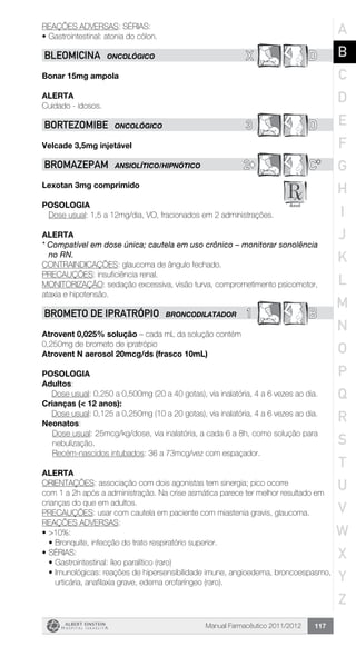 Manual Farmacêutico 2011/2012 117
REAÇÕES ADVERSAS: SÉRIAS:
•	Gastrointestinal: atonia do cólon.
X DBLEOMICINA ONCOLÓGICO
Bonar 15mg ampola
Alerta
Cuidado - idosos.
3 DBORTEZOMIBE ONCOLÓGICO
Velcade 3,5mg injetável
2© C*BROMAZEPAM ANSIOLÍTICO/HIPNÓTICO
Lexotan 3mg comprimido
Posologia
Dose usual: 1,5 a 12mg/dia, VO, fracionados em 2 administrações.
Alerta
* Compatível em dose única; cautela em uso crônico – monitorar sonolência
no RN.
CONTRAINDICAÇÕES: glaucoma de ângulo fechado.
PRECAUÇÕES: insuficiência renal.
MONITORIZAÇÃO: sedação excessiva, visão turva, comprometimento psicomotor,
ataxia e hipotensão.
1 BBROMETO DE IPRATRÓPIO BRONCODILATADOR
Atrovent 0,025% solução – cada mL da solução contém
0,250mg de brometo de ipratrópio
Atrovent N aerosol 20mcg/ds (frasco 10mL)
Posologia
Adultos:
	 Dose usual: 0,250 a 0,500mg (20 a 40 gotas), via inalatória, 4 a 6 vezes ao dia.
Crianças (< 12 anos):
	 Dose usual: 0,125 a 0,250mg (10 a 20 gotas), via inalatória, 4 a 6 vezes ao dia.
Neonatos:
Dose usual: 25mcg/kg/dose, via inalatória, a cada 6 a 8h, como solução para
nebulização.
Recém-nascidos intubados: 36 a 73mcg/vez com espaçador.
Alerta
ORIENTAÇÕES: associação com dois agonistas tem sinergia; pico ocorre
com 1 a 2h após a administração. Na crise asmática parece ter melhor resultado em
crianças do que em adultos.
PRECAUÇÕES: usar com cautela em paciente com miastenia gravis, glaucoma.
REAÇÕES ADVERSAS:
•	>10%:
•	Bronquite, infecção do trato respiratório superior.
•	SÉRIAS:
•	Gastrointestinal: íleo paralítico (raro)
•	Imunológicas: reações de hipersensibilidade imune, angioedema, broncoespasmo,
urticária, anafilaxia grave, edema orofaríngeo (raro).
A
B
C
D
E
F
G
H
I
J
K
L
M
N
O
P
Q
R
S
T
U
V
W
X
Y
Z
 