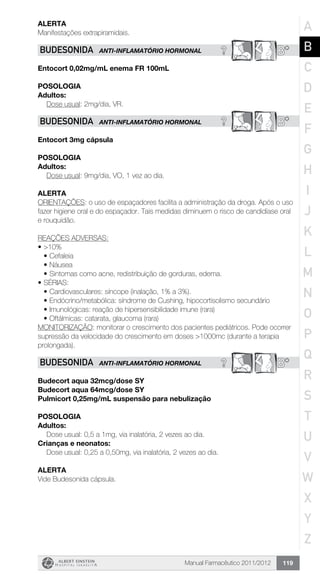 Manual Farmacêutico 2011/2012 119
Alerta
Manifestações extrapiramidais.
? B*BUDESONIDA ANTI-INFLAMATÓRIO HORMONAL
Entocort 0,02mg/mL enema FR 100mL
Posologia
Adultos:
	 Dose usual: 2mg/dia, VR.
? B*BUDESONIDA ANTI-INFLAMATÓRIO HORMONAL
Entocort 3mg cápsula
Posologia
Adultos:
	 Dose usual: 9mg/dia, VO, 1 vez ao dia.
Alerta
ORIENTAÇÕES: o uso de espaçadores facilita a administração da droga. Após o uso
fazer higiene oral e do espaçador. Tais medidas diminuem o risco de candidíase oral
e rouquidão.
REAÇÕES ADVERSAS:
•	>10%
•	Cefaleia
•	Náusea
•	Sintomas como acne, redistribuição de gorduras, edema.
•	SÉRIAS:
•	Cardiovasculares: síncope (inalação, 1% a 3%).
•	Endócrino/metabólica: síndrome de Cushing, hipocortisolismo secundário
•	Imunológicas: reação de hipersensibilidade imune (rara)
•	Oftálmicas: catarata, glaucoma (rara)
MONITORIZAÇÃO: monitorar o crescimento dos pacientes pediátricos. Pode ocorrer
supressão da velocidade do crescimento em doses >1000mc (durante a terapia
prolongada).
? B*BUDESONIDA ANTI-INFLAMATÓRIO HORMONAL
Budecort aqua 32mcg/dose SY
Budecort aqua 64mcg/dose SY
Pulmicort 0,25mg/mL suspensão para nebulização
Posologia
Adultos:
	 Dose usual: 0,5 a 1mg, via inalatória, 2 vezes ao dia.
Crianças e neonatos:
	 Dose usual: 0,25 a 0,50mg, via inalatória, 2 vezes ao dia.
Alerta
Vide Budesonida cápsula.
A
B
C
D
E
F
G
H
I
J
K
L
M
N
O
P
Q
R
S
T
U
V
W
X
Y
Z
 