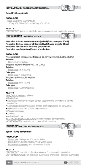 Manual Farmacêutico 2011/2012120
3 C*BUFLOMEDIL VASODILATADOR CEREBRAL
Bufedil 150mg cápsula
Posologia
Dose usual: 50 a 200mg/dia, IV.
150mg, VO, 6/6 ou 8/8h ou 300mg, VO, 12/12h.
Alerta
PRECAUÇÕES: infarto do miocárdio agudo, sangramento e hipotensão severa.
1 CBUPIVACAÍNA ANESTÉSICO LOCAL
Neocaína 0,5% s/ vasoconstritor injetável (frasco-ampola 20mL)
Neocaína 0,5% c/ vasoconstritor injetável (frasco ampola 30mL)
Neocaína Pesada 0,5% injetável (ampola 4mL)
Neocaína Isobárica 5mg (frasco ampola 4mL)
Posologia
Anestesia local, infiltração ou bloqueio de nervo periférico (0,25% a 0,5%):
Adultos:
	 Dose máxima: 150mg.
Bloqueio de plexo braquial (0,375 a 0,5%):
Adultos:
	 Dose usual: 75 a 250mg.
Crianças:
	 Dose usual: 1 a 3,7mg/kg.
Bloqueio epidural (0,25 a 0,5%):
Adultos:
	 Dose usual: 50 a 150mg.
Crianças:
	 Dose usual: 1,25mg/kg/dose.
Alerta
REAÇÕES ADVERSAS: SÉRIAS:
•	Bradiarritmia
•	Depressão do sistema nervoso central, possivelmente precedente à parada
respiratória
•	Estimulação do sistema nervoso central, possível processo de convulsões
•	Hipotensão arterial, até 10% na raquianestesia
•	Parada respiratória
•	Zumbido
•	Arritmia ventricular
Interações Medicamentosas: ocorre interação com epinefrina.
MONITORIZAÇÃO: níveis séricos durante infusão contínua.
3 BBUPROPIONA MISCELÂNEA-OUTROS
Zyban 150mg comprimido
Posologia
	 Dose inicial: 150mg/dia, VO por 3 a 4 dias.
	 Dose de manutenção: 150mg, VO, 2 vezes ao dia.
	 Duração do tratamento: 8 a 12 semanas (média)
Alerta
PRECAUÇÕES: respeitar o intervalo mínimo de 8hs para evitar convulsões.
CONTRAINDICAÇÕES: em pacientes bulêmicos e anoréticos. Pacientes submetidos
 