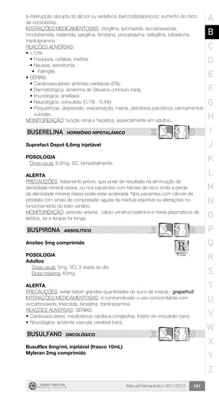 Manual Farmacêutico 2011/2012 121
a interrupção abrupta do álcool ou sedativos (benzodiazepínicos); aumento do risco
de convulsões.
INTERAÇÕES MEDICAMENTOSAS: clorgilina, iproniazida, isocarboxazida,
moclobemida, nialamida, pargilina, fenelzina, procarbazina, selegilina, toloxatone,
tranilcipramina
REAÇÕES ADVERSAS:
•	>10%:
•	Fraqueza, cefaleia, insônia.
•	Náusea, xerostomia.
	 •	 Faringite
•	SÉRIAS:
•	Cardiovasculares: arritmias cardíacas (5%).
•	Dermatológica: síndrome de Stevens-Johnson (rara).
•	Imunológica: anafilaxia
•	Neurológica: convulsão (0,1% - 0,4%)
•	Psiquiátricas: depressão, exacerbação, mania, distúrbios psicóticos, pensamentos
suicidas
MONITORIZAÇÃO: função renal e hepática, especialmente em adultos.
X DBUSERELINA HORMÔNIO HIPOTALÂMICO
Suprefact Depot 6,6mg injetável
Posologia
Dose usual: 6,6mg, SC, bimestralmente.
Alerta
PRECAUÇÕES: tratamento prévio, que pode ter resultado na diminuição da
densidade mineral óssea, ou nos pacientes com fatores de risco onde a perda
da densidade mineral óssea pode estar acelerada. Nos pacientes com câncer de
próstata com sinais de compressão aguda da medula espinhal ou alterações no
funcionamento do trato urinário.
MONITORIZAÇÃO: pressão arterial, cálcio urinário/creatinina e níveis plasmáticos de
lipídios, se a terapia for longa.
2 BBUSPIRONA ANSIOLÍTICO
Ansitec 5mg comprimido
POSOLOGIA
Adultos:
Dose usual: 5mg, VO, 3 vezes ao dia.
Dose máxima: 60mg.
Alerta
PRECAUÇÕES: evitar beber grandes quantidades de suco de toranja - grapefruit.
INTERAÇÕES MEDICAMENTOSAS: é contraindicado o uso concomitante com
isocarbozaxida, linezolida, fenelzina, tranilcipramina.
REAÇÕES ADVERSAS: SÉRIAS:
•	Cardiovasculares: insuficiência cardíaca congestiva, infarto do miocárdio (raro).
•	Neurológica: acidente vascular cerebral (raro).
X DBUSULFANO ONCOLÓGICO
Busulflex 6mg/mL injetável (frasco 10mL)
Myleran 2mg comprimido
A
B
C
D
E
F
G
H
I
J
K
L
M
N
O
P
Q
R
S
T
U
V
W
X
Y
Z
 