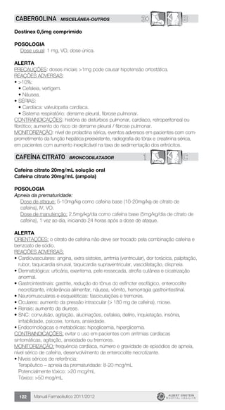 Manual Farmacêutico 2011/2012122
3© BCABERGOLINA MISCELÂNEA-OUTROS
Dostinex 0,5mg comprimido
Posologia
Dose usual: 1 mg, VO, dose única.
Alerta
PRECAUÇÕES: doses iniciais >1mg pode causar hipotensão ortostática.
REAÇÕES ADVERSAS:
•	>10%:
•	Cefaleia, vertigem.
•	Náusea.
•	SÉRIAS:
•	Cardíaca: valvulopatia cardíaca.
•	Sistema respiratório: derrame pleural, fibrose pulmonar.
CONTRAINDICAÇÕES: história de distúrbios pulmonar, cardíaco, retroperitoneal ou
fibrótico; aumento do risco de derrame pleural / fibrose pulmonar.
MONITORIZAÇÃO: nível de prolactina sérica, eventos adversos em pacientes com com-
prometimento da função hepática preexistente, radiografia do tórax e creatinina sérica,
em pacientes com aumento inexplicável na taxa de sedimentação dos eritrócitos.
1 CCAFEÍNA CITRATO BRONCODILATADOR
Cafeína citrato 20mg/mL solução oral
Cafeína citrato 20mg/mL (ampola)
Posologia
Apneia da prematuridade:
Dose de ataque: 5-10mg/kg como cafeína base (10-20mg/kg de citrato de
cafeína), IV, VO.
Dose de manutenção: 2,5mg/kg/dia como cafeína base (5mg/kg/dia de citrato de
cafeína), 1 vez ao dia, iniciando 24 horas após a dose de ataque.
ALERTA
ORIENTAÇÕES: o citrato de cafeína não deve ser trocado pela combinação cafeína e
benzoato de sódio.
REAÇÕES ADVERSAS:
•	Cardiovasculares: angina, extra sístoles, arritmia (ventricular), dor torácica, palpitação,
rubor, taquicardia sinusal, taquicardia supraventricular, vasodilatação, dispneia.
•	Dermatológica: urticária, exantema, pele ressecada, atrofia cutânea e cicatrização
anormal.
•	Gastrointestinais: gastrite, redução do tônus do esfíncter esofágico, enterocolite
necrotizante, intolerância alimentar, náusea, vômito, hemorragia gastrointestinal.
•	Neuromusculares e esqueléticas: fasciculações e tremores.
•	Oculares: aumento da pressão intraocular (> 180 mg de cafeína), miose.
•	Renais: aumento da diurese.
•	SNC: convulsão, agitação, alucinações, cefaleia, delírio, inquietação, insônia,
irritabilidade, psicose, tontura, ansiedade.
• Endocrinológicas e metabólicas: hipoglicemia, hiperglicemia.
CONTRAINDICAÇÕES: evitar o uso em pacientes com arritmias cardíacas
sintomáticas, agitação, ansiedade ou tremores.
MONITORIZAÇÃO: frequência cardíaca, número e gravidade de episódios de apneia,
nível sérico de cafeína, desenvolvimento de enterocolite necrotizante.
• Níveis séricos de referência:
	 Terapêutico – apneia da prematuridade: 8-20 mcg/mL
	 Potencialmente tóxico: >20 mcg/mL
	 Tóxico: >50 mcg/mL
 