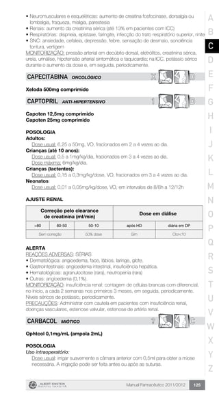 Manual Farmacêutico 2011/2012 125
•	Neuromusculares e esqueléticas: aumento de creatina fosfocinase, dorsalgia ou
lombalgia, fraqueza, mialgia, parestesia
•	Renais: aumento da creatinina sérica (até 13% em pacientes com ICC)
•	Respiratórias: dispneia, epistaxe, faringite, infecção do trato respiratório superior, rinite
•	SNC: ansiedade, cefaleia, depressão, febre, sensação de desmaio, sonolência
tontura, vertigem
MONITORIZAÇÃO: pressão arterial em decúbito dorsal, eletrólitos, creatinina sérica,
ureia, urinálise, hipotensão arterial sintomática e taquicardia; na ICC, potássio sérico
durante o aumento da dose e, em seguida, periodicamente.
X DCAPECITABINA ONCOLÓGICO
Xeloda 500mg comprimido
1 DCAPTOPRIL ANTI-HIPERTENSIVO
Capoten 12,5mg comprimido
Capoten 25mg comprimido
Posologia
Adultos:
	 Dose usual: 6,25 a 50mg, VO, fracionados em 2 a 4 vezes ao dia.
Crianças (até 10 anos):
	 Dose usual: 0,5 a 1mg/kg/dia, fracionados em 3 a 4 vezes ao dia.
	 Dose máxima: 6mg/kg/dia.
Crianças (lactentes):
Dose usual: 0,15 a 0,3mg/kg/dose, VO, fracionados em 3 a 4 vezes ao dia.
Neonatos:
Dose usual: 0,01 a 0,05mg/kg/dose, VO, em intervalos de 8/8h a 12/12h
ajuste renal
Correção pelo clearance
de creatinina (ml/min)
Dose em diálise
>80 80-50 50-10 após HD diária em DP
Sem correção 50% dose Sim Clcr<10
alerta
REAÇÕES ADVERSAS: SÉRIAS
•	Dermatológica: angioedema, face, lábios, laringe, glote.
•	Gastrointestinais: angioedema intestinal, insuficiência hepática.
•	Hematológicas: agranulocitose (rara), neutropenia (rara)
•	Outras: angioedema (0,1%).
MONITORIZAÇÃO: insuficiência renal: contagem de células brancas com diferencial,
no ínicio, a cada 2 semanas nos primeiros 3 meses, em seguida, periodicamente.
Níveis séricos de potássio, periodicamente.
PRECAUÇÕES: Administrar com cautela em pacientes com insuficiência renal,
doenças vasculares, estenose valvular, estenose de artéria renal.
? CCARBACOL MIÓTICO
Ophtcol 0,1mg/mL (ampola 2mL)
Posologia
Uso intraoperatório:
Dose usual: irrigar suavemente a câmara anterior com 0,5ml para obter a miose
necessária. A irrigação pode ser feita antes ou após as suturas.
A
B
C
D
E
F
G
H
I
J
K
L
M
N
O
P
Q
R
S
T
U
V
W
X
Y
Z
 