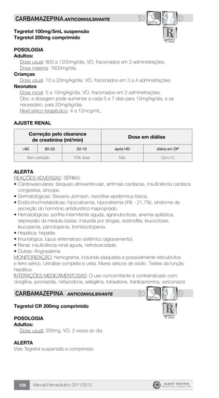 Manual Farmacêutico 2011/2012126
1© DCARBAMAZEPINA ANTICONVULSIVANTE
Tegretol 100mg/5mL suspensão
Tegretol 200mg comprimido
Posologia
Adultos:
Dose usual: 800 a 1200mg/dia, VO, fracionados em 3 administrações.
Dose máxima: 1600mg/dia.
Crianças:
Dose usual: 10 a 20mg/kg/dia, VO, fracionados em 3 a 4 administrações.
Neonatos:
Dose inicial: 5 a 10mg/kg/dia, VO, fracionados em 2 administrações.
Obs: a dosagem pode aumentar a cada 5 a 7 dias para 10mg/kg/dia, e se
necessário, para 20mg/kg/dia.
Nível sérico terapêutico: 4 a 12mcg/mL.
ajuste renal
Correção pelo clearance
de creatinina (ml/min)
Dose em diálise
>80 80-50 50-10 após HD diária em DP
Sem correção 75% dose Não Clcr<10
alerta
REAÇÕES ADVERSAS: SÉRIAS:
•	Cardiovasculares: bloqueio atrioventricular, arritmias cardíacas, insuficiência cardíaca
congestiva, síncope.
•	Dermatológicas: Stevens-Johnson, necrólise epidérmica tóxica.
•	Endócrino/metabólicas: hipocalcemia, hiponatremia (4% - 21,7%), síndrome de
secreção do hormônio antidiurético inapropriado.
•	Hematológicas: porfiria intermitente aguda, agranulocitose, anemia aplástica,
depressão da medula óssea, induzida por drogas, eosinofilia, leucocitose,
leucopenia, pancitopenia, trombocitopenia.
•	Hepática: hepatite
•	Imunológica: lúpus eritematoso sistêmico (agravamento).
•	Renal: insuficiência renal aguda, nefrotoxicidade.
•	Outras: Angioedema
MONITORIZAÇÃO: hemograma, incluindo plaquetas e possivelmente reticulócitos
e ferro sérico. Urinálise completa e ureia. Níveis séricos de sódio. Testes da função
hepática.
INTERAÇÕES MEDICAMENTOSAS: O uso concomitante é contraindicado com:
clorgilina, iproniazida, nefazodona, selegilina, toloxatone, tranilcipromina, voriconazol.
1© DCARBAMAZEPINA ANTICONVULSIVANTE
Tegretol CR 200mg comprimido
Posologia
Adultos:
	 Dose usual: 200mg, VO, 2 vezes ao dia.
ALERTA
Vide Tegretol suspensão e comprimido
 