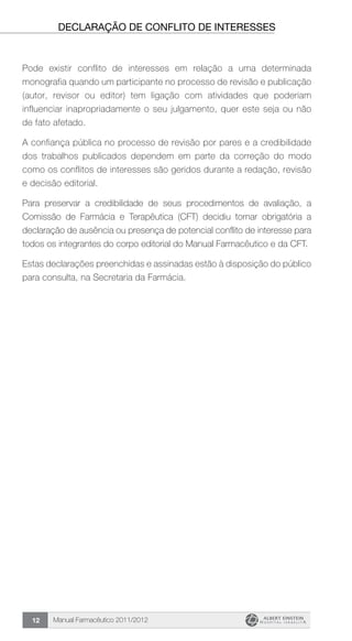 Manual Farmacêutico 2011/201212
Declaração de conflito de interesses
Pode existir conflito de interesses em relação a uma determinada
monografia quando um participante no processo de revisão e publicação
(autor, revisor ou editor) tem ligação com atividades que poderiam
influenciar inapropriadamente o seu julgamento, quer este seja ou não
de fato afetado.
A confiança pública no processo de revisão por pares e a credibilidade
dos trabalhos publicados dependem em parte da correção do modo
como os conflitos de interesses são geridos durante a redação, revisão
e decisão editorial.
Para preservar a credibilidade de seus procedimentos de avaliação, a
Comissão de Farmácia e Terapêutica (CFT) decidiu tornar obrigatória a
declaração de ausência ou presença de potencial conflito de interesse para
todos os integrantes do corpo editorial do Manual Farmacêutico e da CFT.
Estas declarações preenchidas e assinadas estão à disposição do público
para consulta, na Secretaria da Farmácia.
 