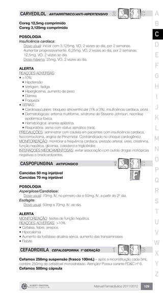 Manual Farmacêutico 2011/2012 129
2 CCARVEDILOL ANTIARRÍTMICO/ANTI-HIPERTENSIVO
Coreg 12,5mg comprimido
Coreg 3,125mg comprimido
Posologia
Insuficiência cardíaca:
Dose usual: iniciar com 3,125mg, VO, 2 vezes ao dia, por 2 semanas.
Aumentar progressivamente: 6,25mg, VO, 2 vezes ao dia, por 2 ­semanas;
12,5mg, VO, 2 vezes ao dia.
Dose máxima: 25mg, VO, 2 vezes ao dia.
Alerta
REAÇOES ADVERSAS:
•	>10%:
•	Hipotensão
•	Vertigem, fadiga
•	Hiperglicemia, aumento de peso
•	Diarreia
•	Fraqueza
•	SÉRIAS:
•	Cardiovasculares: bloqueio atrioventricular (1% a 3%), insuficiência cardíaca, piora.
•	Dermatológicas: eritema multiforme, síndrome de Stevens-Johnson, necrólise
epidérmica tóxica.
•	Hematológica: anemia aplástica.
•	Respiratória: asma com status asmático (rara).
PRECAUÇÕES: administrar com cautela em pacientes com insuficiência cardíaca,
feocromocitoma, angina de Prinzmetal. Contraindicado no choque cardiogênico
MONITORIZAÇÃO: monitorar a frequência cardíaca, pressão arterial, ureia, creatinina,
função hepática, glicemia, colesterol e triglicérides
INTERAÇOES MEDICAMENTOSAS: evitar associação com outras drogas inotrópicas
negativas e bradicardizantes.
? CCASPOFUNGINA ANTIFÚNGICO
Cancidas 50 mg injetável
Cancidas 70 mg injetável
Posologia
Aspergilose/Candidíase:
	 Dose usual: 70mg, IV, no primeiro dia e 50mg, IV, a partir do 2º dia.
Esofagite:
	 Dose usual: 50mg a 70mg, IV, ao dia.
Alerta
MONITORIZAÇÃO: testes de função hepática.
REAÇOES ADVERSAS: >10%:
•	Cefaleia, febre, arrepios
•	Hipocalemia
•	Aumento da fosfatase alcalina sérica, aumento das transaminases
•	Flebite
1 BCEFADROXILA CEFALOSPORINA 1ª GERAÇÃO
Cefamox 250mg suspensão (frasco 100mL) – após a reconstituição cada 5mL
contém 250mg de cefadroxil monoidratado. Atenção! Possui corante FD&C nº 6.
Cefamox 500mg cápsula
A
B
C
D
E
F
G
H
I
J
K
L
M
N
O
P
Q
R
S
T
U
V
W
X
Y
Z
 