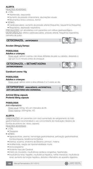 Manual Farmacêutico 2011/2012136
Alerta
REAÇÕES ADVERSAS:
•	>10%:
•	Hipertensão, taquicardia
•	Aumento da pressão intracraniana, alucinações visuais
•	Movimentos tônico-crônicos, tremor
•	SÉRIAS:
•	Cardiovasculares: aumento da pressão arterial (frequente), taquiarritmia (frequente).
• Respiratória: depressão respiratória.
PRECAUÇÕES: em alcoólatras e em pacientes com refluxo gastroesofágico.
MONITORIZAÇÃO: efeitos cardiovasculares, pressão arterial, frequência respiratória,
oximetria de pulso.
1 **CETOCONAZOL ANTIFÚNGICO
Arcolan 20mg/g Xampu
POSOLOGIA
Adultos e crianças:
Dose usual: aplicar o xampu nas áreas afetadas da pele ou cabelos, deixando-o
agir por 3 a 5 minutos antes de enxaguar.
1 CCETOCONAZOL + BETAMETAsONA
ANTIMICROBIANO
Candicort creme 15g
POSOLOGIA
Adultos e crianças:
	 Dose usual: aplicar sobre a área afetada 2 a 3 vezes ao dia.
? BCETOPROFENO ANALGÉSICO, ANTIPIRÉTICO,
ANTI-INFLAMATÓRIO NÃO-HORMONAL
Artrinid 50mg cápsula
Profenid 50mg cápsula
Posologia
Anti-inflamatório:
	 Dose usual: 50mg, VO, em intervalos de 8h.
	 Dose máxima: 200mg/dia, VO.
Alerta
ORIENTAÇÕES: em pacientes com risco aumentado de sangramento do trato
gastrointestinal é recomendável o uso concomitante de medicação inibidora da
bomba de prótons (ex: idoso, sepses).
REAÇÕES ADVERSAS:
•	>10%:
•	Dispepsia
•	SÉRIAS:
•	Agranulocitose, anemia, hemorragia gastrointestinal, perfuração gastrointestinal,
trombocitopenia, tendência trombótica
•	Icterícia, eczema, síndrome de Stevens-Johnson, melena
•	Anafilactoide, reação de hipersensibilidade imune
•	broncoespasmo
•	Acidente Vascular Cerebral
•	Infarto do miocárdio, insuficiência cardíaca congestiva, hipertensão.
•	Insuficiência renal, hepatite, insuficiência hepática, nefrite intersticial, insuficiência
renal, aumento da função hepática, distúrbio inflamatório do aparelho digestivo.
 