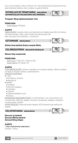 Manual Farmacêutico 2011/2012138
que o recomendado, 5 dias; monitorar com maior frequência em pacientes de risco
para toxicidade hepática, renal, cardíaco ou gastrointestinal.
1 CCETOROLACO DE TROMETAMINA ANALGÉSICO,
ANTIPIRÉTICO,ANTI-INFLAMATÓRIO NÃO HORMONAL
Toragesic 30mg injetável (ampola 1mL)
Posologia
Dose máxima: 90mg/dia.
Alerta
ORIENTAÇÕES: duração máxima de tratamento de múltiplas doses IM ou IV (bolus),
não deve exceder 2 dias e para infusão não deve exceder 24h.
Vide cetorolaco de trometamina - comprimido.
3 CCETUXIMABE ONCOLÓGICO
Erbitux 2mg injetável (frasco ampola 50mL)
3 BCICLOBENZAPRINA RELAXANTE MUSCULAR
Miosan 5mg comprimido
Posologia
	 Dose usual: 10mg, VO, 3 vezes ao dia.
	 Dose máxima: 60 mg/dia, VO
Alerta
CONTRAINDICAÇÕES: arritmias, distúrbios na condução cardíaca, falência cardíaca
congestiva, bloqueio cardíaco, hipertireoidismo.
REAÇÕES ADVERSAS:
•	>10%
•	Sonolência, tonturas
•	Xerostomia
•	SÉRIAS:
•	Anafilaxia
•	Arritmias cardíacas
•	Colestase
•	Hepatite
•	Hipersensibilidade imune
•	Icterícia
INTERAÇÕES MEDICAMENTOSAS: é contraindicado o uso concomitante com
moclobemida, nialamida, pargilina, fenelzina, procarbazina, selegilina, toloxatone,
isocarboxazida, clorgilina.
MONITORIZAÇÃO: testes da função hepática, ECG (durante longo período de
terapia).
X© DCICLOFOSFAMIDA ONCOLÓGICO
Genuxal 1g injetável
Genuxal 200mg injetável
Genuxal 50mg drágea
Alerta
* Usar medicamento alternativo.
Cuidado - idosos.
 