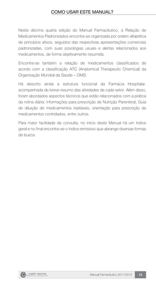 Manual Farmacêutico 2011/2012 13
como usar este manual?
Nesta décima quarta edição do Manual Farmacêutico, a Relação de
Medicamentos Padronizados encontra-se organizada por ordem alfabética
de princípios ativos, seguidos das respectivas apresentações comerciais
padronizadas, com suas posologias usuais e alertas relacionados aos
medicamentos, de forma objetivamente resumida.
Encontra-se também a relação de medicamentos classificados de
acordo com a classificação ATC (Anatomical Therapeutic Chemical) da
Organização Mundial da Saúde – OMS.
Há descrito ainda a estrutura funcional da Farmácia Hospitalar,
acompanhada de breve resumo das atividades de cada setor. Além disso,
foram abordados aspectos técnicos que estão relacionados com a prática
da rotina diária: informações para prescrição de Nutrição Parenteral, Guia
de diluição de medicamentos injetáveis, orientação para prescrição de
medicamentos controlados, entre outros.
Para maior facilidade de consulta, no início deste Manual há um índice
geral e no final encontra-se o índice remissivo que abrange diversas formas
de busca.
 