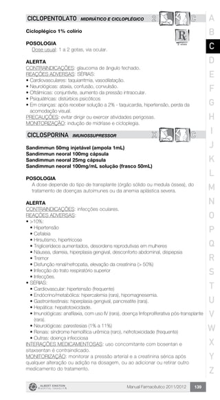 Manual Farmacêutico 2011/2012 139
2 CCICLOPENTOLATO MIDRIÁTICO E CICLOPLÉGICO
Cicloplégico 1% colírio
Posologia
Dose usual: 1 a 2 gotas, via ocular.
Alerta
CONTRAINDICAÇÕES: glaucoma de ângulo fechado.
REAÇÕES ADVERSAS: SÉRIAS:
•	Cardiovasculares: taquiarritmia, vasodilatação.
•	Neurológicas: ataxia, confusão, convulsão.
•	Oftálmicas: conjuntivite, aumento da pressão intraocular.
•	Psiquiátricas: distúrbios psicóticos
•	Em crianças: após receber solução a 2% - taquicardia, hipertensão, perda da
acomodação visual.
PRECAUÇÕES: evitar dirigir ou exercer atividades perigosas.
MONITORIZAÇÃO: indução de midríase e cicloplegia.
X CCICLOSPORINA IMUNOSSUPRESSOR
Sandimmun 50mg injetável (ampola 1mL)
Sandimmun neoral 100mg cápsula
Sandimmun neoral 25mg cápsula
Sandimmun neoral 100mg/mL solução (frasco 50mL)
Posologia
A dose depende do tipo de transplante (órgão sólido ou medula óssea), do
tratamento de doenças autoimunes ou da anemia ­aplástica severa.
Alerta
CONTRAINDICAÇÕES: infecções oculares.
REAÇÕES ADVERSAS:
•	>10%:
•	Hipertensão
•	Cefaleia
•	Hirsutismo, hipertricose
•	Triglicerídeos aumentados, desordens reprodutivas em mulheres
•	Náusea, diarreia, hiperplasia gengival, desconforto abdominal, dispepsia
•	Tremor
•	Disfunção renal/nefropatia, elevação da creatinina (> 50%)
•	Infecção do trato respiratório superior
•	Infecções.
•	SÉRIAS:
•	Cardiovascular: hipertensão (frequente)
•	Endócrino/metabólica: hipercalemia (rara), hipomagnesemia.
•	Gastrointestinais: hiperplasia gengival, pancreatite (rara).
•	Hepática: hepatotoxicidade.
•	Imunológicas: anafilaxia, com uso IV (rara), doença linfoproliferativa pós-transplante
(rara).
•	Neurológicas: parestesias (1% a 11%)
•	Renais: síndrome hemolítica urêmica (raro), nefrotoxicidade (frequente)
•	Outras: doença infecciosa
INTERAÇÕES MEDICAMENTOSAS: uso concomitante com bosentan e
sitaxsentan é contraindicado.
MONITORIZAÇÃO: monitorar a pressão arterial e a creatinina sérica após
qualquer alteração ou adição na dosagem, ou ao adicionar ou retirar outro
medicamento do tratamento.
A
B
C
D
E
F
G
H
I
J
K
L
M
N
O
P
Q
R
S
T
U
V
W
X
Y
Z
 