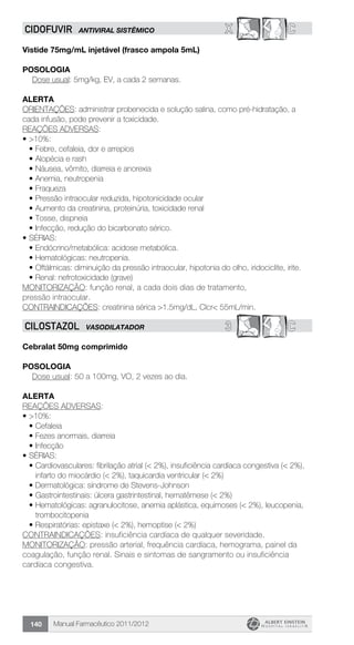 Manual Farmacêutico 2011/2012140
X CCIDOFUVIR ANTIVIRAL SISTÊMICO
Vistide 75mg/mL injetável (frasco ampola 5mL)
Posologia
Dose usual: 5mg/kg, EV, a cada 2 semanas.
Alerta
ORIENTAÇÕES: administrar probenecida e solução salina, como pré-hidratação, a
cada infusão, pode prevenir a toxicidade.
REAÇÕES ADVERSAS:
•	>10%:
•	Febre, cefaleia, dor e arrepios
•	Alopécia e rash
•	Náusea, vômito, diarreia e anorexia
•	Anemia, neutropenia
•	Fraqueza
•	Pressão intraocular reduzida, hipotonicidade ocular
•	Aumento da creatinina, proteinúria, toxicidade renal
•	Tosse, dispneia
•	Infecção, redução do bicarbonato sérico.
•	SÉRIAS:
•	Endócrino/metabólica: acidose metabólica.
•	Hematológicas: neutropenia.
•	Oftálmicas: diminuição da pressão intraocular, hipotonia do olho, iridociclite, irite.
•	Renal: nefrotoxicidade (grave)
MONITORIZAÇÃO: função renal, a cada dois dias de tratamento,
pressão intraocular.
CONTRAINDICAÇÕES: creatinina sérica >1.5mg/dL, Clcr< 55mL/min.
3 CCILOSTAZOL VASODILATADOR
Cebralat 50mg comprimido
Posologia
Dose usual: 50 a 100mg, VO, 2 vezes ao dia.
Alerta
REAÇÕES ADVERSAS:
•	>10%:
•	Cefaleia
•	Fezes anormais, diarreia
•	Infecção
•	SÉRIAS:
•	Cardiovasculares: fibrilação atrial (< 2%), insuficiência cardíaca congestiva (< 2%),
infarto do miocárdio (< 2%), taquicardia ventricular (< 2%)
•	Dermatológica: síndrome de Stevens-Johnson
•	Gastrointestinais: úlcera gastrintestinal, hematêmese (< 2%)
•	Hematológicas: agranulocitose, anemia aplástica, equimoses (< 2%), leucopenia,
trombocitopenia
•	Respiratórias: epistaxe (< 2%), hemoptise (< 2%)
CONTRAINDICAÇÕES: insuficiência cardíaca de qualquer severidade.
MONITORIZAÇÃO: pressão arterial, frequência cardíaca, hemograma, painel da
coagulação, função renal. Sinais e sintomas de sangramento ou insuficiência
cardíaca congestiva.
 