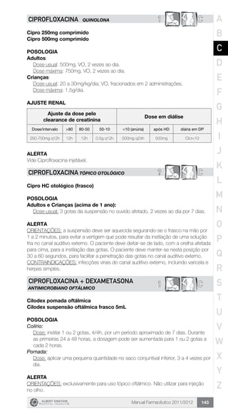Manual Farmacêutico 2011/2012 143
1 CCIPROFLOXACINA QUINOLONA
Cipro 250mg comprimido
Cipro 500mg comprimido
Posologia
Adultos:
	 Dose usual: 500mg, VO, 2 vezes ao dia.
	 Dose máxima: 750mg, VO, 2 vezes ao dia.
Crianças:
	 Dose usual: 20 a 30mg/kg/dia, VO, fracionados em 2 administrações.
	 Dose máxima: 1,5g/dia.
AJUSTE RENAL
Ajuste da dose pelo
clearance de creatinina
Dose em diálise
Dose/intervalo >80 80-50 50-10 <10 (anúria) após HD diária em DP
250-750mg q12h 12h 12h 0.5g q12h 500mg q24h 500mg Clcr<10
Alerta
Vide Ciprofloxacina injetável.
? CCIPROFLOXACINA tópico otológico
Cipro HC otológico (frasco)
POSOLOGIA
Adultos e Crianças (acima de 1 ano):
Dose usual: 3 gotas da suspensão no ouvido afetado, 2 vezes ao dia por 7 dias.
ALERTA
ORIENTAÇÕES: a suspensão deve ser aquecida segurando-se o frasco na mão por
1 a 2 minutos, para evitar a vertigem que pode resultar da instilação de uma solução
fria no canal auditivo externo. O paciente deve deitar-se de lado, com a orelha afetada
para cima, para a instilação das gotas. O paciente deve manter-se nesta posição por
30 a 60 segundos, para facilitar a penetração das gotas no canal auditivo externo.
CONTRAINDICAÇÕES: infecções virais do canal auditivo externo, incluindo varicela e
herpes simples.
1 CCIPROFLOXACINA + DExAMETASONA
ANTIMICROBIANO OFTÁLMICO
Cilodex pomada oftálmica
Cilodex suspensão oftálmica frasco 5mL
POSOLOGIA
Colírio:
Dose: instilar 1 ou 2 gotas, 4/4h, por um período aproximado de 7 dias. Durante
as primeiras 24 a 48 horas, a dosagem pode ser aumentada para 1 ou 2 gotas a
cada 2 horas.
Pomada:
Dose: aplicar uma pequena quantidade no saco conjuntival inferior, 3 a 4 vezes por
dia.
ALERTA
ORIENTAÇÕES: exclusivamente para uso tópico oftálmico. Não utilizar para injeção
no olho.
A
B
C
D
E
F
G
H
I
J
K
L
M
N
O
P
Q
R
S
T
U
V
W
X
Y
Z
 