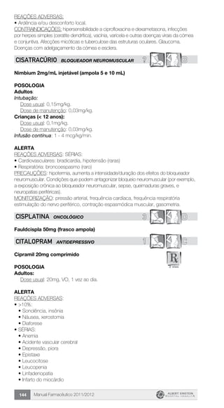 Manual Farmacêutico 2011/2012144
REAÇÕES ADVERSAS:
•	Ardência e/ou desconforto local.
CONTRAINDICAÇÕES: hipersensibilidade a ciprofloxacina e dexametasona, infecções
por herpes simples (ceratite dendrítica), vacínia, varicela e outras doenças virais da córnea
e conjuntiva. Afecções micóticas e tuberculose das estruturas oculares. Glaucoma.
Doenças com adelgaçamento da córnea e esclera.
? BCISATRACúRIO BLOQUEADOR NEUROMUSCULAR
Nimbium 2mg/mL injetável (ampola 5 e 10 mL)
Posologia
Adultos:
In­tubação:
	 Dose usual: 0,15mg/kg.
	 Dose de manutenção: 0,03mg/kg.
Crianças (< 12 anos):
	 Dose usual: 0,1mg/kg.
	 Dose de manutenção: 0,03mg/kg.
In­fusão contínua: 1 - 4 mcg/kg/min.
Alerta
REAÇÕES ADVERSAS: SÉRIAS:
•	Cardiovasculares: bradicardia, hipotensão (raras)
•	Respiratória: broncoespasmo (raro)
PRECAUÇÕES: hipotermia, aumenta a intensidade/duração dos efeitos do bloqueador
neuromuscular. Condições que podem antagonizar bloqueio neuromuscular (por exemplo,
a exposição crônica ao bloqueador neuromuscular, sepse, queimaduras graves, e
neuropatias periféricas).
MONITORIZAÇÃO: pressão arterial, frequência cardíaca, frequência respiratória
estimulação do nervo periférico, contração espasmódica muscular, gasometria.
3 DCISPLATINA ONCOLÓGICO
Fauldcispla 50mg (frasco ampola)
1 CCITALOPRAM ANTIDEPRESSIVO
Cipramil 20mg comprimido
Posologia
Adultos:
	 Dose usual: 20mg, VO, 1 vez ao dia.
Alerta
REAÇÕES ADVERSAS:
•	>10%:
•	Sonolência, insônia
•	Náusea, xerostomia
•	Diaforese
•	SÉRIAS:
•	Anemia
•	Acidente vascular cerebral
•	Depressão, piora
•	Epistaxe
•	Leucocitose
•	Leucopenia
•	Linfadenopatia
•	Infarto do miocárdio
 