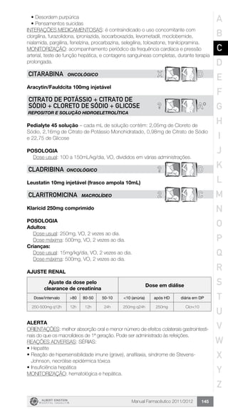 Manual Farmacêutico 2011/2012 145
•	Desordem purpúrica
•	Pensamentos suicidas
INTERAÇÕES MEDICAMENTOSAS: é contraindicado o uso concomitante com
clorgilina, furazolidona, iproniazida, isocarboxazida, levometadil, moclobemide,
nialamida, pargilina, fenelzina, procarbazina, selegilina, toloxatone, tranilcipramina.
MONITORIZAÇÃO: acompanhamento periódico da frequência cardíaca e pressão
arterial, teste de função hepática, e contagens sanguíneas completas, durante terapia
prolongada.
X DCITARABINA ONCOLÓGICO
Aracytin/Fauldcita 100mg injetável
? A*
CITRATO DE POTÁSSIO + CITRATO DE
SÓDIO + CLORETO DE SÓDIO + GLICOSE
REPOSITOR E SOLUÇÃO HIDROELETROLÍTICA
Pedialyte 45 solução – cada mL de solução contém: 2,05mg de Cloreto de
Sódio, 2,16mg de Citrato de Potássio Monohidratado, 0,98mg de Citrato de Sódio
e 22,75 de Glicose
Posologia
Dose usual: 100 a 150mL/kg/dia, VO, divididos em várias administrações.
? DCLADRIBINA ONCOLÓGICO
Leustatin 10mg injetável (frasco ampola 10mL)
2 CCLARITROMICINA MACROLÍDEO
Klaricid 250mg comprimido
Posologia
Adultos:
	 Dose usual: 250mg, VO, 2 vezes ao dia.
	 Dose máxima: 500mg, VO, 2 vezes ao dia.
Crianças:
	 Dose usual: 15mg/kg/dia, VO, 2 vezes ao dia.
	 Dose máxima: 500mg, VO, 2 vezes ao dia.
AJUSTE RENAL
Ajuste da dose pelo
clearance de creatinina
Dose em diálise
Dose/intervalo >80 80-50 50-10 <10 (anúria) após HD diária em DP
250-500mg q12h 12h 12h 24h 250mg q24h 250mg Clcr<10
Alerta
ORIENTAÇÕES: melhor absorção oral e menor número de efeitos colaterais gastrointesti-
nais do que os macrolídeos de 1ª geração. Pode ser administrado às refeições.
REAÇÕES ADVERSAS: SÉRIAS:
•	Hepatite
•	Reação de hipersensibilidade imune (grave), anafilaxia, síndrome de Stevens-
Johnson, necrólise epidérmica tóxica
•	Insuficiência hepática
MONITORIZAÇÃO: hematológica e hepática.
A
B
C
D
E
F
G
H
I
J
K
L
M
N
O
P
Q
R
S
T
U
V
W
X
Y
Z
 