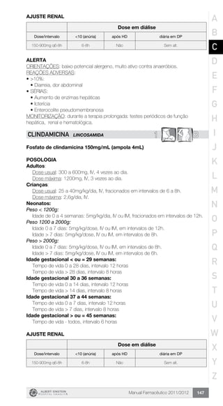 Manual Farmacêutico 2011/2012 147
AJUSTE RENAL
Dose em diálise
Dose/intervalo <10 (anúria) após HD diária em DP
150-900mg q6-8h 6-8h Não Sem alt.
Alerta
ORIENTAÇÕES: baixo potencial alergeno, muito ativo contra anaeróbios.
REAÇÕES ADVERSAS:
•	>10%:
•	Diarreia, dor abdominal
•	SÉRIAS:
•	Aumento de enzimas hepáticas
•	Icterícia
•	Enterocolite pseudomembranosa
MONITORIZAÇÃO: durante a terapia prolongada: testes periódicos de função
hepática, renal e hematológica.
1 BCLINDAMICINA LINCOSAMIDA
Fosfato de clindamicina 150mg/mL (ampola 4mL)
Posologia
Adultos:
	 Dose usual: 300 a 600mg, IV, 4 vezes ao dia.
	 Dose máxima: 1200mg, IV, 3 vezes ao dia.
Crianças:
	 Dose usual: 25 a 40mg/kg/dia, IV, fracionados em intervalos de 6 a 8h.
	 Dose máxima: 2,6g/dia, IV.
Neonatos:
Peso < 1200g:
Idade de 0 a 4 semanas: 5mg/kg/dia, IV ou IM, fracionados em intervalos de 12h.
Peso 1200 a 2000g:
	 Idade 0 a 7 dias: 5mg/kg/dose, IV ou IM, em intervalos de 12h.
	 Idade > 7 dias: 5mg/kg/dose, IV ou IM, em intervalos de 8h.
Peso > 2000g:
	 Idade 0 a 7 dias: 5mg/kg/dose, IV ou IM, em intervalos de 8h.
	 Idade > 7 dias: 5mg/kg/dose, IV ou IM, em intervalos de 6h.
Idade gestacional < ou = 29 semanas:
	 Tempo de vida 0 a 28 dias, intervalo 12 horas
	 Tempo de vida > 28 dias, intervalo 8 horas
Idade gestacional 30 a 36 semanas:
	 Tempo de vida 0 a 14 dias, intervalo 12 horas
	 Tempo de vida > 14 dias, intervalo 8 horas
Idade gestacional 37 a 44 semanas:
	 Tempo de vida 0 a 7 dias, intervalo 12 horas
	 Tempo de vida > 7 dias, intervalo 8 horas
Idade gestacional > ou = 45 semanas:
	 Tempo de vida - todos, intervalo 6 horas
AJUSTE RENAL
Dose em diálise
Dose/intervalo <10 (anúria) após HD diária em DP
150-900mg q6-8h 6-8h Não Sem alt.
A
B
C
D
E
F
G
H
I
J
K
L
M
N
O
P
Q
R
S
T
U
V
W
X
Y
Z
 