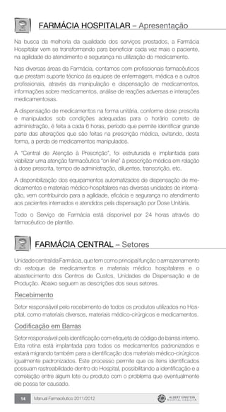 Manual Farmacêutico 2011/201214
Farmácia hospitalar – Apresentação
Na busca da melhoria da qualidade dos serviços prestados, a Farmácia
Hospitalar vem se transformando para beneficiar cada vez mais o paciente,
na agilidade do atendimento e segurança na utilização do medicamento.
Nas diversas áreas da Farmácia, contamos com profissionais farmacêuticos
que prestam suporte técnico às equipes de enfermagem, médica e a outros
profissionais, através da manipulação e dispensação de medicamentos,
informações sobre medicamentos, análise de reações adversas e interações
medicamentosas.
A dispensação de medicamentos na forma unitária, conforme dose prescrita
e manipulados sob condições adequadas para o horário correto de
administração, é feita a cada 6 horas, período que permite identificar grande
parte das alterações que são feitas na prescrição médica, evitando, desta
forma, a perda de medicamentos manipulados.
A “Central de Atenção à Prescrição”, foi estruturada e implantada para
viabilizar uma atenção farmacêutica “on line” à prescrição médica em relação
à dose prescrita, tempo de administração, diluentes, transcrição, etc.
A disponibilização dos equipamentos automatizados de dispensação de me-
dicamentos e materiais médico-hospitalares nas diversas unidades de interna-
ção, vem contribuindo para a agilidade, eficácia e segurança no atendimento
aos pacientes internados e atendidos pela dispensação por Dose Unitária.
Todo o Serviço de Farmácia está disponível por 24 horas através do
farmacêutico de plantão.
farmácia central – Setores
UnidadecentraldaFarmácia,quetemcomoprincipalfunçãooarmazenamento
do estoque de medicamentos e materiais médico hospitalares e o
abastecimento dos Centros de Custos, Unidades de Dispensação e de
Produção. Abaixo seguem as descrições dos seus setores.
Recebimento
Setor responsável pelo recebimento de todos os produtos ­utilizados no Hos-
pital, como materiais diversos, materiais médico-cirúrgicos e medicamentos.
Codificação em Barras
Setor responsável pela identificação com etiqueta de código de barras interno.
Esta rotina está implantada para todos os medicamentos padronizados e
estará migrando também para a identificação dos materiais médico-cirúrgicos
igualmente padronizados. Este processo permite que os itens identificados
possuam rastreabilidade dentro do Hospital, possibilitando a identificação e a
correlação entre algum lote ou produto com o problema que eventualmente
ele possa ter causado.
 