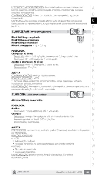 Manual Farmacêutico 2011/2012 149
INTERAÇÕES MEDICAMENTOSAS: é contraindicado o uso concomitante com
bepridil, cisaprida, clorgilina, isocarboxazida, linezolida, moclobemida, fenelzina,
selegilina, tranilcipramina.
CONTRAINDICAÇÕES: infarto do miocárdio, durante o período agudo de
recuperação.
MONITORIZAÇÃO: controlar pressão arterial, ECG em pacientes com doença
cardiovascular ou hipertireoidismo, função hepática em pacientes com insuficiência
hepática.
3 DCLONAZEPAM ANTICONVULSIVANTE
Rivotril 0,25mg comprimido
Rivotril 0,5mg comprimido
Rivotril 2 mg comprimido
Rivotril 2,5mg gotas – 1gt = 0,1mg
Posologia
Crianças (< 10 anos):
	 Dose inicial: 0,01 - 0,03mg/kg/dia; aumentar até 0,5mg a cada 3 dias.
	 Dose usual: 0,1 - 0,2mg/kg/dia, 3 vezes ao dia.
Adultos e crianças (> 10 anos):
	 Dose usual: 0,05 - 0,2mg/kg/dia, 3 vezes ao dia.
	 Dose máxima: 20mg/dia.
Alerta
CONTRAINDICAÇÕES: doença hepática severa.
REAÇÕES ADVERSAS: >10%:
•	 Amnésia, ataxia, problemas comportamentais, coma, depressão, vertigem,
indisposição, psicose, sonolência
MONITORIZAÇÃO: hemograma, testes de função hepática, observar o paciente para
o excesso de sedação e depressão respiratória.
? CCLONIDINA ANTI-HIPERTENSIVO
Atensina 100mcg comprimido
Posologia
Adultos:
	 Dose usual: 75mcg a 200mcg, VO, 1 vez ao dia.
Crianças:
Dose usual: 5mcg a 10mcg/kg/dia, VO, em intervalos de 8 a 12h.
Aumentar gradualmente até 5-25mcg/kg/dia.
Dose máxima: 900mcg/dia.
Alerta
ORIENTAÇÕES: recomenda-se a retirada gradual (1 semana) se o tratamento precisar
ser interrompido.
REAÇÕES ADVERSAS:
•	>10%:
•	Indisposição, vertigem
•	Reações transientes na pele caracterizadas por prurido e eritema
•	SÉRIAS:
•	Bloqueio atrioventricular
•	Depressão respiratória
MONITORIZAÇÃO: pressão arterial, frequência cardíaca. Considerar
eletrocardiograma.
A
B
C
D
E
F
G
H
I
J
K
L
M
N
O
P
Q
R
S
T
U
V
W
X
Y
Z
 