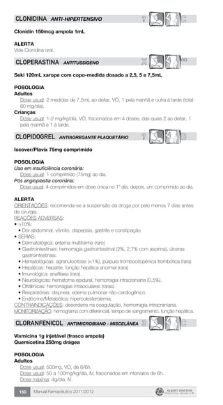 Manual Farmacêutico 2011/2012150
? CCLONIDINA ANTI-HIPERTENSIVO
Clonidin 150mcg ampola 1mL
Alerta
Vide Clonidina oral.
X **CLOPERASTINA ANTITUSSÍGENO
Seki 120mL xarope com copo-medida dosado a 2,5, 5 e 7,5mL
POSOLOGIA
Adultos:
Dose usual: 2 medidas de 7,5mL ao deitar, VO, 1 pela manhã e outra à tarde (total:
60 mg/dia).
Crianças:
Dose usual: 1-2 mg/kg/dia, VO, fracionados em 4 doses, das quais 2 ao deitar, 1
pela manhã e 1 à tarde.
? BCLOPIDOGREL ANTIAGREGANTE PLAQUETÁRIO
Iscover/Plavix 75mg comprimido
Posologia
Uso em insuficiência coronária:
	 Dose usual: 1 comprimido (75mg) ao dia.
Pós angioplastia coronária:
	 Dose usual: 4 comprimidos em dose única no 1º dia, depois, um comprimido ao dia.
Alerta
ORIENTAÇÕES: recomenda-se a suspensão da droga por pelo menos 7 dias antes
de cirurgia.
REAÇÕES ADVERSAS:
•	>10%:
•	Dor abdominal, vômito, dispepsia, gastrite e constipação
•	SÉRIAS:
•	Dermatológica: eritema multiforme (raro)
•	Gastrointestinais: hemorragia gastrointestinal (2%, 2,7% com aspirina), úlceras
gastrointestinais.
•	Hematológicas: agranulocitose (<1%), púrpura trombocitopênica trombótica (rara)
•	Hepáticas: hepatite, função hepática anormal (rara)
•	Imunológica: anafilaxia (rara).
•	Neurológicas: hematoma epidural, hemorragia intracraniana (0,5%).
•	Oftálmicas: hemorragias intraoculares (raras).
•	Respiratórias: dispneia, edema pulmonar não-cardiogênico.
•	Endócrino/Metabólica: hipercolesterolemia.
CONTRAINDICAÇÕES: desordens na coagulação, hemorragia intracraniana.
MONITORIZAÇÃO: hemograma com diferencial, tempo de sangramento, função hepática.
3 CCLORANFENICOL ANTIMICROBIANO - MISCELÂNEA
Vixmicina 1g injetável (frasco ampola)
Quemicetina 250mg drágea
Posologia
Adultos:
	 Dose usual: 500mg, VO, de 6/6h.
	 Dose usual: 50 a 100mg/kg/dia, IV, fracionados em intervalos de 6h.
	 Dose máxima: 4g/dia, IV.
 