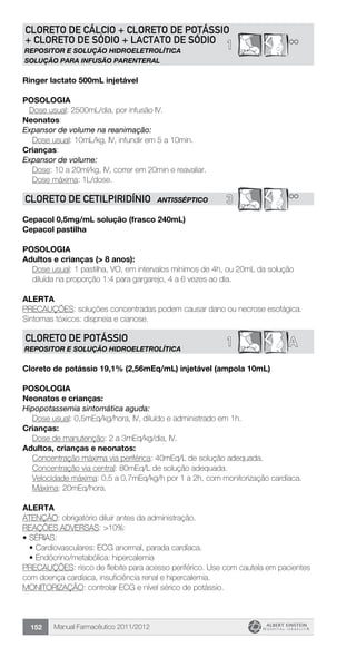 Manual Farmacêutico 2011/2012152
1 **
CLORETO DE CÁLCIO + CLORETO DE POTÁSSIO
+ CLORETO DE SÓDIO + LACTATO DE SÓDIO
REPOSITOR E SOLUÇÃO HIDROELETROLÍTICA
SOLUÇÃO PARA INFUSÃO PARENTERAL
Ringer lactato 500mL injetável
Posologia
Dose usual: 2500mL/dia, por infusão IV.
Neonatos:
Expansor de volume na reanimação:
	 Dose usual: 10mL/kg, IV, infundir em 5 a 10min.
Crianças:
Expansor de volume:
	 Dose: 10 a 20ml/kg, IV, correr em 20min e reavaliar.
	 Dose máxima: 1L/dose.
3 **CLORETO DE CETILPIRIDÍNIO ANTIsSÉPTICO
Cepacol 0,5mg/mL solução (frasco 240mL)
Cepacol pastilha
Posologia
Adultos e crianças (> 8 anos):
Dose usual: 1 pastilha, VO, em intervalos mínimos de 4h, ou 20mL da solução
diluída na proporção 1:4 para gargarejo, 4 a 6 vezes ao dia.
Alerta
PRECAUÇÕES: soluções concentradas podem causar dano ou necrose esofágica.
Sintomas tóxicos: dispneia e cianose.
1 ACLORETO DE POTÁSSIO
REPOSITOR E SOLUÇÃO HIDROELETROLÍTICA
Cloreto de potássio 19,1% (2,56mEq/mL) injetável (ampola 10mL)
Posologia
Neonatos e crianças:
Hipopotassemia sintomática aguda:
	 Dose usual: 0,5mEq/kg/hora, IV, diluído e administrado em 1h.
Crianças:
	 Dose de manutenção: 2 a 3mEq/kg/dia, IV.
Adultos, crianças e neonatos:
Concentração máxima via periférica: 40mEq/L de solução adequada.
Concentração via central: 80mEq/L de solução adequada.
Velocidade máxima: 0,5 a 0,7mEq/kg/h por 1 a 2h, com ­monitorização cardíaca.
Máxima: 20mEq/hora.
Alerta
ATENÇÃO: obrigatório diluir antes da administração.
REAÇÕES ADVERSAS: >10%:
•	SÉRIAS:
•	Cardiovasculares: ECG anormal, parada cardíaca.
•	Endócrino/metabólica: hipercalemia
PRECAUÇÕES: risco de flebite para acesso periférico. Use com cautela em pacientes
com doença cardíaca, insuficiência renal e hipercalemia.
MONITORIZAÇÃO: controlar ECG e nível sérico de potássio.
 