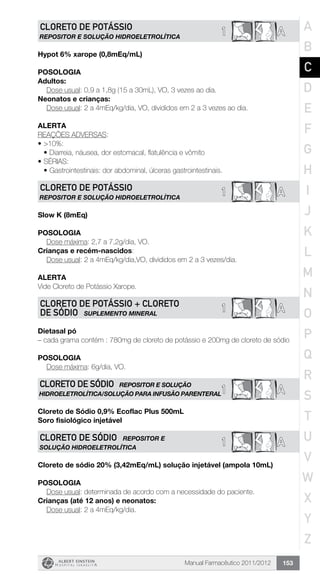 Manual Farmacêutico 2011/2012 153
1 ACLORETO DE POTÁSSIO
REPOSITOR E SOLUÇÃO HIDROELETROLÍTICA
Hypot 6% xarope (0,8mEq/mL)
Posologia
Adultos:
	 Dose usual: 0,9 a 1,8g (15 a 30mL), VO, 3 vezes ao dia.
Neonatos e crianças:
	 Dose usual: 2 a 4mEq/kg/dia, VO, divididos em 2 a 3 vezes ao dia.
Alerta
REAÇÕES ADVERSAS:
•	>10%:
•	Diarreia, náusea, dor estomacal, flatulência e vômito
•	SÉRIAS:
•	Gastrointestinais: dor abdominal, úlceras gastrointestinais.
1 ACLORETO DE POTÁSSIO
REPOSITOR E SOLUÇÃO HIDROELETROLÍTICA
Slow K (8mEq)
Posologia
Dose máxima: 2,7 a 7,2g/dia, VO.
Crianças e recém-nascidos:
	 Dose usual: 2 a 4mEq/kg/dia,VO, divididos em 2 a 3 vezes/dia.
Alerta
Vide Cloreto de Potássio Xarope.
1 ACLORETO DE POTÁSSIO + CLORETO
DE SÓDIO SUPLEMENTO MINERAL
Dietasal pó
– cada grama contém : 780mg de cloreto de potássio e 200mg de cloreto de sódio
Posologia
Dose máxima: 6g/dia, VO.
1 A
CLORETO DE SÓDIO REPOSITOR E SOLUÇÃO
HIDROELETROLÍTICA/SOLUÇÃO PARA INFUSÃO PARENTERAL
Cloreto de Sódio 0,9% Ecoflac Plus 500mL
Soro fisiológico injetável
1 ACLORETO DE SÓDIO REPOSITOR E
SOLUÇÃO HIDROELETROLÍTICA
Cloreto de sódio 20% (3,42mEq/mL) solução injetável (ampola 10mL)
Posologia
Dose usual: determinada de acordo com a necessidade do paciente.
Crianças (até 12 anos) e neonatos:
	 Dose usual: 2 a 4mEq/kg/dia.
A
B
C
D
E
F
G
H
I
J
K
L
M
N
O
P
Q
R
S
T
U
V
W
X
Y
Z
 