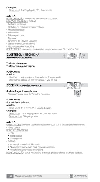 Manual Farmacêutico 2011/2012156
Crianças:
	 Dose usual: 1 a 2mg/kg/dia, VO, 1 vez ao dia.
Alerta
MONITORIZAÇÃO: rotineiramente monitorar o potássio.
REAÇÕES ADVERSAS: SÉRIAS:
•	Arritmias cardíacas
•	Distúrbio da estrutura hematopoéticas
•	Hepatotoxicidade
•	Pancreatite
•	Edema pulmonar
•	Eczema
•	Síndrome de Stevens-Johnson
•	Lúpus eritematoso sistêmico
•	Necrólise epidérmica tóxica
ORIENTAÇÕES: não possui ação efetiva em pacientes com CLcr <50mL/min.
? A*CLOSTEBOL + NEOMICINA
ANTIBACTERIANO TÓPICO
Trofodermin creme
Trofodermin creme vaginal
Posologia
Adultos:
	 Uso tópico: aplicar sobre a área afetada, 2 vezes ao dia.
	 Uso vaginal: aplicar 5g por via vaginal, 1 vez ao dia.
1 CCODEÍNA ANALGÉSICO OPIOIDE
Codein 3mg/mL solução oral
– Atenção! Possui corante Vermelho Ponceau.
Posologia
Dor média e moderada:
Adultos:
	 Dose usual: 15 a 60mg, VO, a cada 4 ou 6h.
Crianças:
	 Dose usual: 0,5 a 1mg/kg/dose, VO, até 4/4 horas.
	 Dose máxima: 60mg/mg/dose.
Alerta
ORIENTAÇÕES: deve ser usado com parcimônia, já que a tosse é geralmente efeito
e não a causa.
REAÇÕES ADVERSAS:
•	>10%:
•	Indisposição
•	Constipação
•	SÉRIAS:
•	Imunológica: anafilactoide (rara).
•	Neurológica: convulsão, com doses excessivas.
•	Respiratória: depressão respiratória.
MONITORIZAÇÃO: status respiratório e mental, pressão arterial e função cardíaca.
 