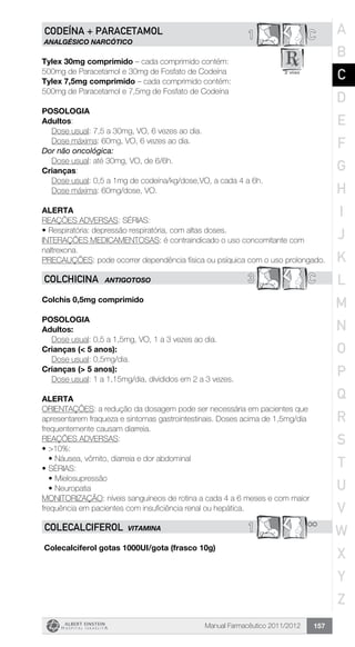 Manual Farmacêutico 2011/2012 157
C1CODEÍNA + PARACETAMOL
ANALGÉSICO NARCÓTICO
Tylex 30mg comprimido – cada comprimido contém:
500mg de Paracetamol e 30mg de Fosfato de Codeína
Tylex 7,5mg comprimido – cada comprimido contém:
500mg de Paracetamol e 7,5mg de Fosfato de Codeína
Posologia
Adultos:
	 Dose usual: 7,5 a 30mg, VO, 6 vezes ao dia.
	 Dose máxima: 60mg, VO, 6 vezes ao dia.
Dor não oncológica:
	 Dose usual: até 30mg, VO, de 6/6h.
Crianças:
	 Dose usual: 0,5 a 1mg de codeína/kg/dose,VO, a cada 4 a 6h.
	 Dose máxima: 60mg/dose, VO.
Alerta
REAÇÕES ADVERSAS: SÉRIAS:
•	Respiratória: depressão respiratória, com altas doses.
INTERAÇÕES MEDICAMENTOSAS: é contraindicado o uso concomitante com
naltrexona.
PRECAUÇÕES: pode ocorrer dependência física ou psíquica com o uso prolongado.
3 CCOLCHICINA ANTIGOTOSO
Colchis 0,5mg comprimido
Posologia
Adultos:
	 Dose usual: 0,5 a 1,5mg, VO, 1 a 3 vezes ao dia.
Crianças (< 5 anos):
	 Dose usual: 0,5mg/dia.
Crianças (> 5 anos):
	 Dose usual: 1 a 1,15mg/dia, divididos em 2 a 3 vezes.
Alerta
ORIENTAÇÕES: a redução da dosagem pode ser necessária em pacientes que
apresentarem fraqueza e sintomas gastrointestinais. Doses acima de 1,5mg/dia
frequentemente causam diarreia.
REAÇÕES ADVERSAS:
•	>10%:
•	Náusea, vômito, diarreia e dor abdominal
•	SÉRIAS:
•	Mielosupressão
•	Neuropatia
MONITORIZAÇÃO: níveis sanguíneos de rotina a cada 4 a 6 meses e com maior
frequência em pacientes com insuficiência renal ou hepática.
**1COLECALCIFEROL vitamina
Colecalciferol gotas 1000UI/gota (frasco 10g)
A
B
C
D
E
F
G
H
I
J
K
L
M
N
O
P
Q
R
S
T
U
V
W
X
Y
Z
 