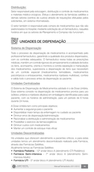 Manual Farmacêutico 2011/2012 15
Distribuição:
Setor responsável pela estocagem, distribuição e controle de medicamentos
e materiais médico-cirúrgicos. Efetua o atendimento às farmácias satélites e
demais setores (centros de custos) através de requisições efetuadas pelos
solicitantes, em sistema informatizado.
O setor também é responsável pela compra de medicamentos que não são
padronizados no Hospital, mediante solicitação de um farmacêutico, naqueles
horários em que os setores de Planejamento e Compras não funcionam.
Unidades de dispensação
Sistema de Dispensação
Todo o processo de dispensação de medicamentos é acompanhado pelo
profissional farmacêutico, garantindo a qualidade dos produtos dispensados,
com os controles adequados. O farmacêutico revisa todas as prescrições
médicas, mantém um controle rigoroso do armazenamento e validade de todos
os itens, acompanha, orienta e monitora a correta separação e manipulação
dos medicamentos, supervisiona a dispensação de itens que necessitam
de um controle especial (medicamentos termolábeis, medicamentos
psicotrópicos e entorpecentes, medicamentos injetáveis multidose), confere
e valida todo o processo antes da dispensação ao paciente.
Unidades Centralizadas
O Sistema de Dispensação de Medicamentos adotado é o de Dose Unitária.
Esse sistema consiste na dispensação de medicamentos prontos para uso
(sólidos unitários e injetáveis diluídos) em embalagens identificadas para cada
paciente, com os horários de administração, para um período de 6 horas
durante 24 horas.
A Dose Unitária tem como principais objetivos:
w	 Aumentar a segurança para o paciente
w	 Disponibilizar maior tempo da enfermagem no cuidado ao paciente
w	 Diminuir erros de dispensação/administração
w	 Racionalizar a distribuição e administração de medicamentos
w	 Possibilitar o exercício da farmacovigilância
w	 Diminuir custos com medicamentos
w	 Manter um controle de estoque mais eficaz
Unidades Descentralizadas
Há unidades que oferecem atendimento a pacientes críticos, e para estas
unidades temos um atendimento descentralizado realizado pela Farmácia,
através das Farmácias Satélites.
Atualmente temos as Farmácias Satélites:
w	 Farmácia Pediatria - 12º andar bloco A (atendimento CTI Pediátrico)
w	 Farmácia Semi-intensiva - 7º andar bloco A (atendimento Semi-
intensiva Adulto)
w	 Farmácia UTI - 5º andar bloco A (atendimento UTI Adulto)
 
