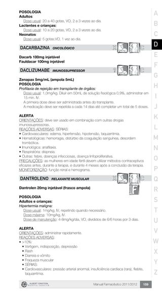Manual Farmacêutico 2011/2012 159
Posologia
Adultos:
	 Dose usual: 20 a 40 gotas, VO, 2 a 3 vezes ao dia.
Lactentes e crianças:
	 Dose usual: 10 a 20 gotas, VO, 2 a 3 vezes ao dia.
Neonatos:
	 Dose usual: 5 gotas,VO, 1 vez ao dia.
x CDACARBAZINA ONCOLÓGICO
Dacarb 100mg injetável
Fauldacar 100mg injetável
? CDACLIZUMABE IMUNOSSUPRESSOR
Zenapax 5mg/mL (ampola 5mL)
Posologia
Profilaxia de rejeição em transplante de órgãos:
Dose usual: 1,0mg/kg. Diluir em 50mL de solução fisiológica 0,9%, administrar em
15 min. IV.
A primeira dose deve ser administrada antes do transplante.
A medicação deve ser repetida a cada 14 dias até completar um total de 5 doses.
Alerta
ORIENTAÇÕES: deve ser usado em combinação com outras drogas
imunossupressoras.
REAÇÕES ADVERSAS: SÉRIAS:
•	Cardiovasculares: edema, hipertensão, hipotensão, taquiarritmia.
•	Hematológicas: hemorragia, distúrbio da coagulação sanguínea, desordem
trombótica.
•	Imunológica: anafilaxia.
•	Respiratória: dispneia.
•	Outras: febre, doenças infecciosas, doença linfoproliferativa.
PRECAUÇÕES: as mulheres em idade fértil devem utilizar métodos contraceptivos
eficazes antes, durante a terapia, e durante 4 meses após a conclusão da terapia.
MONITORIZAÇÃO: função renal e hemograma.
X CDANTROLENO RELAXANTE MUSCULAR
Dantrolen 20mg injetável (frasco ampola)
Posologia
Adultos e crianças:
Hipertermia maligna:
	 Dose usual: 1mg/kg, IV, repetindo quando necessário.
	 Dose máxima: 10mg/kg, IV.
	 Dose de manutenção: 4-8mg/kg/dia, VO, divididos de 6/6 horas por 3 dias.
Alerta
ORIENTAÇÕES: administrar rapidamente.
REAÇÕES ADVERSAS:
•	>10%:
•	Vertigem, indisposição, depressão
•	Rash
•	Diarreia e vômito
•	Fraqueza muscular
•	SÉRIAS:
•	Cardiovasculares: pressão arterial anormal, insuficiência cardíaca (rara), flebite,
taquiarritmia.
A
B
C
D
E
F
G
H
I
J
K
L
M
N
O
P
Q
R
S
T
U
V
W
X
Y
Z
 