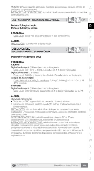 Manual Farmacêutico 2011/2012 161
MONITORIZAÇÃO: quando adequado, monitorar glicose sérica, os níveis séricos de
potássio e de glicose na urina.
INTERAÇÕES MEDICAMENTOSAS: é contraindicado o uso concomitante com vacina
contra rotavírus vivo.
? C*DELTAMETRINA MISCELÂNEA-DERMATOLOGIA
Deltacid 0,2mg/mL loção
Deltacid 0,2mg/mL xampu
Posologia
Dose usual: aplicar nas áreas atingidas por 4 dias consecutivos.
Alerta
PRECAUÇÕES: cuidado com a região ocular.
C?DESLANOSÍDEO
glicosídeo cardíaco e cardiotônico
Deslanol 0,4mg (ampola 2mL)
POSOLOGIA
Adultos:
Digitalização rápida (24 horas) em casos de urgência:
Dose usual: 0,8-1,6mg = 4-8mL, EV ou IM, em 1-4 doses fracionadas.
Digitalização lenta (3 a 5 dias):
Dose usual: 0,6-0,8mg diariamente = 3–4mL, EV ou IM, pode ser fracionada.
Terapia de manutenção:
Dose diária média + variação nas doses: 0,4mg (0,2-0,6mg) = 2 ml (1-3mL), IM
(EV é possível).
Crianças:
Digitalização rápida (24 horas) em casos de urgência:
Dose usual: 0,02-0,04mg/kg diariamente em 1-3 doses fracionadas, EV ou IM.
ALERTA
REAÇÕES ADVERSAS:
•	Distúrbios do SNC e gastrintestinais: anorexia, náusea e vômitos.
•	Distúrbios da frequência cardíaca, condução e ritmo: bradicardia acentuada e
parada cardíaca.
PRECAUÇÕES: Não se deve administrar cálcio por via parenteral a pacientes
digitalizados. Em casos de medicação concomitante, a dose de glicosídios cardíacos
deve ser reduzida.
CONTRAINDICAÇÕES: bloqueio AV completo e bloqueio AV de 2° grau
(especialmente 2:1), parada sinusal, bradicardia sinusal excessiva
INTERAÇÕES MEDICAMENTOSAS: administrar com cautela: cálcio em doses
elevadas, medicamentos psicotrópicos incluindo o lítio e simpatomiméticos,
pois podem aumentar o risco de arritmias cardíacas. Administrar com cautela
concomitantemente com quinidina, antagonistas de cálcio (em especial verapamil),
amiodarona, diuréticos depletores de potássio, corticosteróides, anfotericina B e
espironolactona.
A
B
C
D
E
F
G
H
I
J
K
L
M
N
O
P
Q
R
S
T
U
V
W
X
Y
Z
 